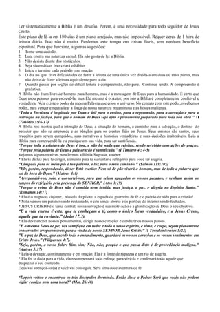 Ler sistematicamente a Bíblia é um desafio. Porém, é uma necessidade para todo seguidor de Jesus
Cristo.
Este plano de lê-la em 180 dias é um plano arrojado, mas não impossível. Requer cerca de 1 hora de
leitura diária. Isso não é muito. Perdemos este tempo em coisas fúteis, sem nenhum benefício
espiritual. Para que funcione, algumas sugestões:
1.
2.
3.
4.
5.
6.

Tome uma decisão.
Lute contra sua natureza carnal. Ela não gosta de ler a Bíblia.
Não desista diante dos obstáculos.
Seja sistemático. Isso criará o hábito.
Inicie e termine cada período com oração.
O dia no qual tiver dificuldades de fazer a leitura de uma única vez divida-a em duas ou mais partes, mas
não deixe de fazer a leitura equivalente para o dia.
7. Quando passar por seções de difícil leitura e compreensão, não pare. Continue lendo. A compreensão é
gradativa.
A Bíblia não é um livro de homens para homens, mas é a mensagem de Deus para a humanidade. É certo que
Deus usou pessoas para escrevê-la, mas Ele mesmo é o Autor, por isto a Bíblia é completamente confiável e
verdadeira. Nela existe o poder da mesma Palavra que criou o universo. No contato com este poder, recebemos
poder, para vencer e neutralizar a força de nossa natureza pecaminosa e as hostes malignas.
“Toda a Escritura é inspirada por Deus e útil para o ensino, para a repreensão, para a correção e para a
instrução na justiça, para que o homem de Deus seja apto e plenamente preparado para toda boa obra!” II
(Timóteo 3:16-17)
A Bíblia nos mostra qual a intenção de Deus, a situação do homem, o caminho para a salvação, o destino do
pecador que não se arrepende e as bênçãos para os crentes fiéis em Jesus. Seus ensinos são santos, seus
preceitos para serem cumpridos, suas narrativas e histórias verdadeiras e suas decisões inalteráveis. Leia a
Bíblia para compreendê-la e a pratique em sua vida, para ser santificado.
“Porque toda a criatura de Deus é boa, e não há nada que rejeitar, sendo recebido com ações de graças.
“Porque pela palavra de Deus e pela oração é santificada.” (I Timóteo 4 : 4-5)
Vejamos alguns motivos para lermos a Bíblia Sagrada, a saber:
* Ela te dá luz para te dirigir, alimento para te sustentar e refrigério para você ter alegria.
"Lâmpada para os meus pés é tua palavra, e luz para o meu caminho." (Salmos 119:105)
"Ele, porém, respondendo, disse: Está escrito: Nem só de pão viverá o homem, mas de toda a palavra que
sai da boca de Deus." (Mateus 4:4)
"Arrependei-vos, pois, e convertei-vos, para que sejam apagados os vossos pecados, e venham assim os
tempos do refrigério pela presença do SENHOR," (Atos 3:19)
"Porque o reino de Deus não é comida nem bebida, mas justiça, e paz, e alegria no Espírito Santo."
(Romanos 14:17)
* Ela é o mapa do viajante, bússola do piloto, a espada do guerreiro de fé e o padrão de vida para o cristão!
* Nela vemos um paraíso sendo restaurado, o céu sendo aberto e os portões do inferno sendo fechados.
* JESUS CRISTO é o tema central, nossa salvação é sua motivação e a glorificação de Deus o seu objetivo.

“E a vida eterna é esta: que te conheçam a ti, como o único Deus verdadeiro, e a Jesus Cristo,
aquele que tu enviaste.” (João 17:3).
* Ela deve encher nossos pensamentos, dirigir nosso coração e conduzir os nossos passos.
"E o mesmo Deus de paz vos santifique em tudo; e todo o vosso espírito, e alma, e corpo, sejam plenamente
conservados irrepreensíveis para a vinda de nosso SENHOR Jesus Cristo." (I Tessalonicenses 5:23)
"E a paz de Deus, que excede todo o entendimento, guardará os vossos corações e os vossos sentimentos em
Cristo Jesus." (Filipenses 4:7).
"Seja, porém, o vosso falar: Sim, sim; Não, não; porque o que passa disto é de procedência maligna."
(Mateus 5:37)
* Leia-a devagar, continuamente e em oração. Ela é a fonte de riquezas e um rio de alegria.
* Ela foi te dada para a vida, ela recompensará todo esforço para vivê-la e condenará todo aquele que
desprezar o seu conteúdo.
Deus vai abençoá-lo (a) e você vai conseguir. Será uma doce aventura de fé.
“Depois voltou e encontrou os três discípulos dormindo. Então disse a Pedro: Será que vocês não podem
vigiar comigo nem uma hora?” (Mat. 26:40)

 