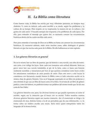 II. La Biblia como literatura
Como hemos visto, la Biblia fue escrita por muy diferentes personas, en tiempos muy
distintos. Y, como es natural, cada autor escribió a su modo, según los problemas y la
cultura de su tiempo. Dios respetó, en su inspiración, la manera de ser, la cultura y los
gustos de cada autor. Y buscaba siempre dar respuesta a los problemas de cada época. Por
ello, para entender el mensaje que quiere dar, es necesario conocer las circunstancias
históricas dentro de las cuales escribía cada autor.
Pero para entender el mensaje de Dios en la Biblia no basta con conocer las circunstancias
históricas. Es necesario además, entre otras muchas cosas, saber distinguir el género
literario en que fue escrita cada parte de la Biblia. De ello hablaremos en este capítulo.
1. Los géneros literarios en general
No es lo mismo leer un libro de poesías, que de historia o una novela, una obra de teatro,
una carta o un código de leyes. Ante cada uno tomamos una actitud diferente. Sería un
grave error leer una novela tomándola al pie de la letra, como si fuera una historia
realmente sucedida; y tomaríamos por loco al que quisiera considerar como leyes civiles
los entusiasmos románticos de unas poesías de amor. Pues este error y esta locura la
cometemos con frecuencia cuando leemos la Biblia como si todo estuviera escrito en la
misma clase de género literario. Uno es el lenguaje expresado en un libro de profecías y
otro distinto el que usa un libro de leyes como el Levítico. Si se trata de un libro de género
poético, como los Salmos, no podemos tomar sus palabras del mismo modo que las de una
carta de San Pablo.
Los géneros literarios son, pues, las diversas formas en que puede expresarse un autor al
escribir, según sea la intención que él busca con su escrito. Todos nosotros usamos
diversos géneros literarios según sea nuestra intención. Así, el enamorado se dirige a la
enamorada de muy distinta forma a la de un periodista que da una información, o a la
forma cómo un médico escribe una receta. Sería necio quien interpretase todos los
lenguajes de la misma forma.
 