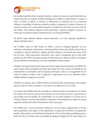 En realidad cada libro tiene su género literario, y dentro de cada uno suele haber diversas
formas literarias. La exégesis moderna distingue en la Biblia el relato histórico, la saga, el
mito, el cuento, la fábula, el sermón, la exhortación, la confesión de fe, la narración
didáctica, la parábola, la sentencia profética, jurídica o sapiencial, el refrán, el discurso, la
oración, el canto, etc. La lista podría alargarse y dividirse aún más. Pero no es ese el fin de
este folleto. Solo daremos algunas normas generales y algunos ejemplos concretos, de
modo que nos puedan ayudar a familiarizarnos con el lenguaje bíblico.
En primer lugar daremos algunas normas generales y, en otro apartado, pondremos
algunos ejemplos claves.
En la Biblia, como en todo escrito, se habla a veces en lenguaje figurado, con sus
metáforas, sinécdoques, metonimias y antropomorfismos. Dice, por ejemplo, que la luna se
avergüenza y que las estrellas se alegran; que Dios duerme y se levanta; que cubre al fiel
con sus alas... Sería equivocado entenderlo como suena o imaginarse que el cielo tiene
puertas con San Pedro de portero porque el Señor dijo que le daba sus llaves. Las figuras
hay que tomarlas como figuras, y no como realidades tal como suenan.
También sería equivocado tomar como suenan las exageraciones frecuentes en la Biblia. En
aquel tiempo todos entendían que había que rebajar las cifras cuando se hablaba de los
combatientes en una batalla o de las riquezas del templo o del rey. La exageración era un
modo de realzar el relato y dar a entender la importancia de la cosa. ¡Nosotros ahora
también sabemos exagerar con ese fin!
También son figuras, que no deben tomarse al pie de la letra, las paradojas, como aquella
de que “el que no odia a su padre y a su madre, no es digno de mi” (Lc 14,26).
Los autores de la Biblia, hijos de su tiempo, se expresan según la mentalidad y la ciencia
de su época: Por eso dicen que la tierra está fija y es el sol el que se mueve, o que la luna es
más grande que las estrellas. En conformidad con la visión religiosa y la ciencia de su
tiempo, atribuyen muchas enfermedades al demonio. Frecuentemente se saltan las causas
segundas, atribuyendo a Dios directamente todo lo que pasa.
En la Biblia hay a veces narraciones folklóricas, con sus típicas exageraciones y formas
épicas populares, cuyo objeto es dar importancia a la figura de los héroes y las gestas del
pueblo. Tales parecen ser la historia de Sansón (Jc 13), la de las pieles que Rebeca puso a
Jacob (Gn 27) o la forma como se describen las plagas de Egipto (Ex 9). Esas formas son
 