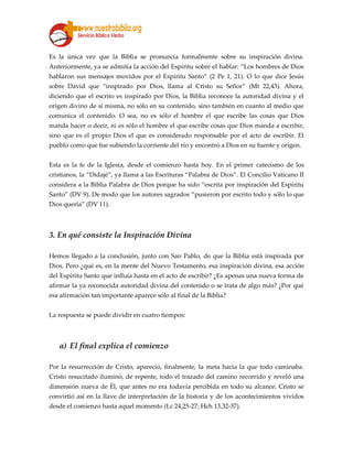Es la única vez que la Biblia se pronuncia formalmente sobre su inspiración divina.
Anteriormente, ya se admitía la acción del Espíritu sobre el hablar: “Los hombres de Dios
hablaron sus mensajes movidos por el Espíritu Santo” (2 Pe 1, 21). O lo que dice Jesús
sobre David que “inspirado por Dios, llama al Cristo su Señor” (Mt 22,43). Ahora,
diciendo que el escrito es inspirado por Dios, la Biblia reconoce la autoridad divina y el
origen divino de sí misma, no sólo en su contenido, sino también en cuanto al medio que
comunica el contenido. O sea, no es sólo el hombre el que escribe las cosas que Dios
manda hacer o decir, ni es sólo el hombre el que escribe cosas que Dios manda a escribir,
sino que es el propio Dios el que es considerado responsable por el acto de escribir. El
pueblo como que fue subiendo la corriente del río y encontró a Dios en su fuente y origen.
Esta es la fe de la Iglesia, desde el comienzo hasta hoy. En el primer catecismo de los
cristianos, la “Didajé”, ya llama a las Escrituras “Palabra de Dios”. El Concilio Vaticano II
considera a la Biblia Palabra de Dios porque ha sido “escrita por inspiración del Espíritu
Santo” (DV 9). De modo que los autores sagrados “pusieron por escrito todo y sólo lo que
Dios quería” (DV 11).
3. En qué consiste la Inspiración Divina
Hemos llegado a la conclusión, junto con San Pablo, de que la Biblia está inspirada por
Dios. Pero ¿qué es, en la mente del Nuevo Testamento, esa inspiración divina, esa acción
del Espíritu Santo que influía hasta en el acto de escribir? ¿Es apenas una nueva forma de
afirmar la ya reconocida autoridad divina del contenido o se trata de algo más? ¿Por qué
esa afirmación tan importante aparece sólo al final de la Biblia?
La respuesta se puede dividir en cuatro tiempos:
a) El final explica el comienzo
Por la resurrección de Cristo, apareció, finalmente, la meta hacia la que todo caminaba.
Cristo resucitado iluminó, de repente, todo el trazado del camino recorrido y reveló una
dimensión nueva de Él, que antes no era todavía percibida en todo su alcance. Cristo se
convirtió así en la llave de interpretación de la historia y de los acontecimientos vividos
desde el comienzo hasta aquel momento (Lc 24,25-27; Hch 13,32-37).
 