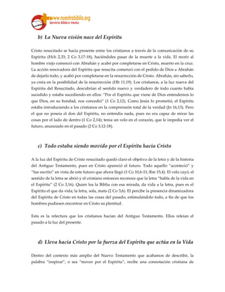 b) La Nueva visión nace del Espíritu
Cristo resucitado se hacía presente entre los cristianos a través de la comunicación de su
Espíritu (Hch 2,33; 2 Co 3,17-18), haciéndoles pasar de la muerte a la vida. El morir al
hombre viejo comenzó con Abrahán y acabó por completarse en Cristo, muerto en la cruz.
La acción renovadora del Espíritu que resucita comenzó con el pedido de Dios a Abrahán
de dejarlo todo, y acabó por completarse en la resurrección de Cristo. Abrahán, sin saberlo,
ya creía en la posibilidad de la resurrección (Hb 11,19). Los cristianos, a la luz nueva del
Espíritu del Resucitado, descubrían el sentido nuevo y verdadero de todo cuanto había
sucedido y estaba sucediendo en ellos: “Por el Espíritu que viene de Dios entendemos lo
que Dios, en su bondad, nos concedió” (1 Co 2,12). Como Jesús lo prometió, el Espíritu
estaba introduciendo a los cristianos en la comprensión total de la verdad (Jn 16,13). Pero
el que no poseía el don del Espíritu, no entendía nada, pues no era capaz de mirar las
cosas por el lado de dentro (1 Co 2,14); tenía un velo en el corazón, que le impedía ver el
futuro, anunciado en el pasado (2 Co 3,12-18).
c) Todo estaba siendo movido por el Espíritu hacia Cristo
A la luz del Espíritu de Cristo resucitado quedó claro el objetivo de la letra y de la historia
del Antiguo Testamento, pues en Cristo apareció el futuro. Todo aquello “aconteció” y
“fue escrito” en vista de este futuro que ahora llegó (1 Co 10,6-11; Rm 15,4). El velo cayó, el
sentido de la letra se abrió y el cristiano entonces reconoce que la letra “habla de la vida en
el Espíritu” (2 Co 3,16). Quien lea la Biblia con esa mirada, da vida a la letra, pues es el
Espíritu el que da vida; la letra, sola, mata (2 Co 3,6). El percibe la presencia dinamizadora
del Espíritu de Cristo en todas las cosas del pasado, estimulándolo todo, a fin de que los
hombres pudiesen encontrar en Cristo su plenitud.
Esta es la relectura que los cristianos hacían del Antiguo Testamento. Ellos releían el
pasado a la luz del presente.
d) Lleva hacia Cristo por la fuerza del Espíritu que actúa en la Vida
Dentro del contexto más amplio del Nuevo Testamento que acabamos de describir, la
palabra ”inspirar”, o sea “mover por el Espíritu”, recibe una connotación cristiana de
 