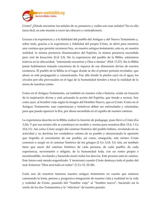 Cristo? ¿Dónde encontrar las señales de su presencia y cuáles son esas señales? No es ello
tarea fácil, en este mundo a veces tan obscuro y contradictorio.
Gracias a la experiencia y a la fidelidad del pueblo del Antiguo y del Nuevo Testamento y,
sobre todo, gracias a la experiencia y fidelidad del propio Cristo, se abrió para nosotros
una ventana que permite reconocer hoy, en nuestro antiguo testamento, esto es, en nuestra
realidad, la misma presencia dinamizadora del Espíritu, la misma presencia escondida
pero real de Jesucristo (Col 3,3). Sin la experiencia del pueblo de la Biblia, estaríamos
todavía en la obscuridad, “intentando encontrar a Dios a tientas” (Hch 17,27). Sin la Biblia
jamás hubiésemos tomado conciencia de la riqueza de esa dimensión divina de nuestra
existencia. El pueblo de la Biblia es el lugar donde se dio el primer período revelador, que
ahora se está propagando y comunicando. Fue allá donde la piedra cayó en el agua; los
círculos por ella provocados en el lago de la humanidad tienden a tocar la realidad de la
arena de nuestras costas.
Como en el Antiguo Testamento, así también en nuestra vida e historia, existe un trayecto
de la inspiración divina y está actuando la acción del Espíritu, que tiende a recrear, hoy
como ayer, al hombre viejo según la imagen del Hombre Nuevo, que es Cristo. Como en el
Antiguo Testamento, esas experiencias y tentativas deben ser estimuladas y orientadas,
para que pueda aparecer la flor, por ahora escondida en el capullo de nuestro caminar.
La experiencia descrita en la Biblia realizó la función de pedagogo, pues llevó a Cristo (Ga
3,24). Y por eso mismo ella se constituyó en modelo y norma para nosotros (Rm 15,4; 1 Co
10,6.11). Así como Cristo surgió del caminar histórico del pueblo hebreo, revelando en su
actividad y su doctrina los verdaderos valores de su pueblo y denunciando la opresión
que impedía el crecimiento de ese pueblo; así como, enseguida, este mismo Cristo
comenzó a surgir en el caminar histórico de los griegos (2 Co 3,18; 3,3; 4,6), así también
tiene que nacer del caminar histórico de cada persona, de cada pueblo, de cada
experiencia, movimiento o religión, de la humanidad toda, con un rostro propio e
inconfundible, revelando y haciendo morir todos los desvíos. Este proceso está en camino.
Este futuro está siendo engendrado. Y terminará cuando Cristo destruya todo el poder del
mal. Entonces “Dios será todo en todos” (1 Co 15, 22-28).
Cada uno de nosotros tenemos nuestro antiguo testamento en cuanto que estamos
caminando la lenta, penosa y progresiva integración de nuestra vida y realidad en la vida
y realidad de Cristo, pasando del “hombre viejo” al “hombre nuevo”, haciendo así la
unión de los dos Testamentos y la “relectura” de nuestro pasado.
 