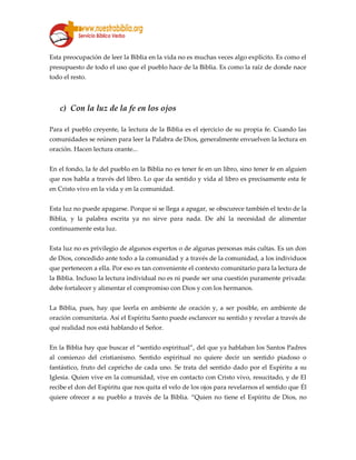 Esta preocupación de leer la Biblia en la vida no es muchas veces algo explícito. Es como el
presupuesto de todo el uso que el pueblo hace de la Biblia. Es como la raíz de donde nace
todo el resto.
c) Con la luz de la fe en los ojos
Para el pueblo creyente, la lectura de la Biblia es el ejercicio de su propia fe. Cuando las
comunidades se reúnen para leer la Palabra de Dios, generalmente envuelven la lectura en
oración. Hacen lectura orante...
En el fondo, la fe del pueblo en la Biblia no es tener fe en un libro, sino tener fe en alguien
que nos habla a través del libro. Lo que da sentido y vida al libro es precisamente esta fe
en Cristo vivo en la vida y en la comunidad.
Esta luz no puede apagarse. Porque si se llega a apagar, se obscurece también el texto de la
Biblia, y la palabra escrita ya no sirve para nada. De ahí la necesidad de alimentar
continuamente esta luz.
Esta luz no es privilegio de algunos expertos o de algunas personas más cultas. Es un don
de Dios, concedido ante todo a la comunidad y a través de la comunidad, a los individuos
que pertenecen a ella. Por eso es tan conveniente el contexto comunitario para la lectura de
la Biblia. Incluso la lectura individual no es ni puede ser una cuestión puramente privada:
debe fortalecer y alimentar el compromiso con Dios y con los hermanos.
La Biblia, pues, hay que leerla en ambiente de oración y, a ser posible, en ambiente de
oración comunitaria. Así el Espíritu Santo puede esclarecer su sentido y revelar a través de
qué realidad nos está hablando el Señor.
En la Biblia hay que buscar el “sentido espiritual”, del que ya hablaban los Santos Padres
al comienzo del cristianismo. Sentido espiritual no quiere decir un sentido piadoso o
fantástico, fruto del capricho de cada uno. Se trata del sentido dado por el Espíritu a su
Iglesia. Quien vive en la comunidad, vive en contacto con Cristo vivo, resucitado, y de El
recibe el don del Espíritu que nos quita el velo de los ojos para revelarnos el sentido que Él
quiere ofrecer a su pueblo a través de la Biblia. “Quien no tiene el Espíritu de Dios, no
 