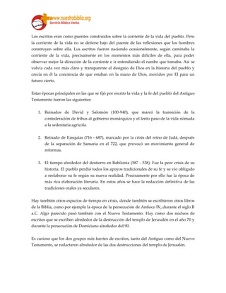 Los escritos eran como puentes construidos sobre la corriente de la vida del pueblo. Pero
la corriente de la vida no se detiene bajo del puente de las reflexiones que los hombres
construyen sobre ella. Los escritos fueron naciendo ocasionalmente, según caminaba la
corriente de la vida, precisamente en los momentos más difíciles de ella, para poder
observar mejor la dirección de la corriente e ir entendiendo el rumbo que tomaba. Así se
volvía cada vez más claro y transparente el designio de Dios en la historia del pueblo y
crecía en él la conciencia de que estaban en la mano de Dios, movidos por El para un
futuro cierto.
Estas épocas principales en las que se fijó por escrito la vida y la fe del pueblo del Antiguo
Testamento fueron las siguientes:
1. Reinados de David y Salomón (100-940), que marcó la transición de la
confederación de tribus al gobierno monárquico y el lento paso de la vida nómada
a la sedentaria agrícola.
2. Reinado de Ezequías (716 - 687), marcado por la crisis del reino de Judá, después
de la separación de Samaria en el 722, que provocó un movimiento general de
reformas.
3. El tiempo alrededor del destierro en Babilonia (587 - 538). Fue la peor crisis de su
historia. El pueblo perdió todos los apoyos tradicionales de su fe y se vio obligado
a reelaborar su fe según su nueva realidad. Precisamente por ello fue la época de
más rica elaboración literaria. En estos años se hace la redacción definitiva de las
tradiciones orales ya seculares.
Hay también otros espacios de tiempo en crisis, donde también se escribieron otros libros
de la Biblia, como por ejemplo la época de la persecución de Antíoco IV, durante el siglo II
a.C. Algo parecido pasó también con el Nuevo Testamento. Hay como dos núcleos de
escritos que se escriben alrededor de la destrucción del templo de Jerusalén en el año 70 y
durante la persecución de Domiciano alrededor del 90.
Es curioso que los dos grupos más fuertes de escritos, tanto del Antiguo como del Nuevo
Testamento, se redactaron alrededor de las dos destrucciones del templo de Jerusalén.
 