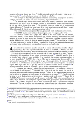 humano."
17
Aquí vemos la eterna misericordia de YAHWEH .
4
comerás polvo por el tiempo que vivas. 15
Pondré enemistad entre tú y la mujer, y entre tu zera y
la zera de ella;[12]
esta te aplastarà tu cabeza, y tú herirás su calcañal.
16
A la mujer El dijo: "Yo grandemente aumentaré tus dolores y tus quejidos; tú darás a
luz hijos con dolor, y tu recurso será hacia tu esposo, y él governará sobre ti."
17
A Adam El dijo: "Porque escuchaste a la voz de tu esposa y comiste del árbol referente
del cual te di una orden: 'De él no comerás,' maldita es la tierra en tus labores; en dolor comerás
de ella por todo el tiempo de tu vida. 18
Ella producirá espinos y cardos para ti, y tú comerás
plantas del campo. 19
Comerás pan por el sudor de tu frente hasta que regreses a la tierra ‫ס‬ porque
tú has sido sacado de ella; tú eres polvo, y regresarás al polvo."
20
El hombre llamó a su mujer Javah [vida], porque ella era la madre de todo lo viviente.
21
YAHWEH Elohim hizo vestiduras de pieles para Adam y su esposa, y los vistió.
22
YAHWEH Elohim dijo: "‫ד‬Aquí está, Adam se ha hecho como uno de nosotros,
conociendo el bien y el mal! Ahora, para prevenir que extienda la mano y también tome del fruto
del árbol de la vida, lo coma, y viva para siempre ‫ס‬ " 23
por lo tanto YAHWEH Elohim lo echó del
paraíso del Edem para cultivar la tierra de la cual había sido tomado. 24
Así que El echó a Adam,
y lo causó vivir contra el paraíso de delicia y estacionó los keruvim con una espada flamante que
revolvía por todas las direcciones para guardar el camino al árbol de la vida.
1
El hombre tuvo relaciones sexuales con Javah su esposa; Ella concibió, dio a luz a Kayin
[adquisición], y dijo: "He adquirido un hombre de parte de YAHWEH." 2
Además, ella dio a
luz a su hermano Hevel [aliento]. Hevel pastoreaba ovejas, mientras que Kayin trabajaba la tierra.
3
En el curso del tiempo Kayin trajo una ofrenda a YAHWEH del producto de la tierra; 4
y Hevel
trajo también del primogénito de sus ovejas, incluyendo su grasa.[13]
YAHWEH aceptó a Hevel y
su ofrenda, 5
pero a Kayin y a sus sacrificios El no consideró. Kayin estaba muy desconsolado, y
su rostro languideció. 6
YAHWEH dijo a Kayin: "‫ג‬Por qué te has puesto tan desconsolado? ‫ג‬Por
qué tu rostro languidecido? 7
Si estás haciendo lo que es bueno, ‫ג‬no debías de mantener la frente
en alto? Y si no estás haciendo lo que es bueno, el pecado[ 14]
está tocando la puerta ‫ס‬ te quiere a
ti, pero debes regir sobre él." 8
Kayin dijo a Hevel su hermano: "Vamos a salir al campo."[ 15]
Y
sucedió cuando ellos estaban en el campo, Kayin se levantó contra su hermano y lo mató.
9
Y YAHWEH dijo a Kayin: "‫ג‬Dónde está Hevel tu hermano?" Y él respondió: "Yo no sé;
‫ג‬soy el guarda de mi hermano?" 10
YAHWEH dijo: "‫ג‬Qué es lo que has hecho? ‫ד‬La voz de la
sangre de tu hermano está gritándome desde la tierra! 11
Ahora tú eres maldito desde la tierra, la
cual ha abierto su boca para recibir la sangre de tu hermano de tus manos.[16] 12
Cuando coseches
la tierra ya no te dará su fuerza a ti, temblores y quejidos serás en la tierra." 13
Kayin dijo a
YAHWEH: "Mi crimen es demasiado grande para ser perdonado. 14
Me estás echando hoy de la
tierra y de tu presencia. Seré un fugitivo vagando por la tierra, y cualquiera que me encuentre me
matará." 15
Y YAHWEH le dijo a él: "Por lo tanto, cualquiera que mate a Kayin recibirá venganza
siete veces,"
[ 17]
y YAHWEH puso una señal en Kayin, para que nadie que lo encontrara lo matara.
12
Primera promesa del Mesías que vendría. También habla de la nación de Yisra'elque derrotará a la serpiente.
13
Ex 13:12: ustedes apartarán para YAHWEH todo lo que primero es nacido del vientre. Todo animal primogénito macho
pertenecerá a YAHWEH. He 9:22 pues según la Toráh casi todo es purificado con sangre, y sin derramamiento de sangre no
hay perdón.
14
Pecado, trasgresión de una ley moral o código moral, Hebreo Pesha ‫ס‬ trasgresión voluntaria. Ver Ge 39:9.
15
Esta porción: " Vamos a salir al campo." sólo se encuentra en la LXX
16
Ge 9:5. "Yo de cierto demandaré una cuenta de la sangre en sus vidas; Yo la demandaré de todo animal y de todo ser
 