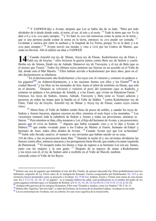 14
14
Y YAHWEH dijo a Avram, después que Lot se había ido de su lado: "Mira por todo
alrededor de ti desde donde estás, al norte, al sur, al este y al oeste. 15
Toda la tierra que ves Yo la
daré a ti y a tu zera para siempre, 16
y Yo haré tu zera tan numerosa como la arena en la tierra ‫ס‬
que si una persona puede contar la arena en la tierra, entonces tu zera puede ser contada. 17
Levántate y camina por entre la anchura y la longitud de La Tierra, porque Yo te la daré, y a tu
zera para siempre." 18
Avram movió sus tiendas y vino a vivir por los Cedros de Mamre, que
están en Hevron. Allí él edificó un altar a YAHWEH.
1
Cuando Amrafel era rey de Shinar, Aryoj rey de Elasar, Kedorlaomer rey de Elam y
Tidal rey de Goyim; 2
ellos hicieron la guerra juntos contra Bera rey de Sedom y contra
Birsha rey de Amora, Sinab rey de Admah, Shemever rey de Tzavoyim, y el rey de Bela (que es
el mismo que Tzoar). 3
Todos los últimos reyes juntaron sus fuerzas en un acuerdo en el Valle de
Sal, donde está el Mar Muerto. 4
Ellos habían servido a Kedorlaomer por doce años, pero en el
año decimotercero se rebelaron.
5
En el decimocuarto año Kedorlaomer y los reyes con él vinieron y cortaron en pedazos a
los gigantes[52]
en Ashterot-Karanayim, y a las naciones fuertes con ellos y los Eimim[ 53]
en la
ciudad Shaveh 6
y los Hori en las montañas de Seir, hasta el árbol de terebinto en Haran, que está
en el desierto. 7
Después se volvieron y vinieron al pozo del juramento (que es Kadesh), y
cortaron en pedazos a los príncipes de Amalek, y a los Emori, que vivían en Hatzatzon-Tamar. 8
Entonces los reyes de Sedom, Amora, Admah, Tzavoyim y Bela (esto es Tzoar) salieron y
pusieron en orden las tropas para la batalla en el Valle de Siddim 9
contra Kedorlaomer rey de
Elam, Tidal rey de Goyim, Amrafel rey de Shinar y Aryoj rey de Elasar, cuatro reyes contra
cinco.
10
Ahora bien, el Valle de Siddim estaba lleno de pozos de asfalto, y cuando los reyes de
Sedom y Amora huyeron, algunos cayeron en ellos; mientras el resto huyó a las montañas. 11
Los
victoriosos tomaron toda la caballería de Sedom y Amora y todas sus provisiones, entonces se
fueron. 12
Pero mientras se iban, ellos tomaron a Lot, el hijo del hermano de Avram, y sus posesiones;
puesto que él vivía en Sedom. 13
Alguien que había escapado vino y se lo dijo a Avram el
Hebreo,[ 54]
que estaba viviendo junto a los Cedros de Mamre el Emori, hermano de Eshjol y
hermano de Aner; todos ellos aliados de Avram. 14
Cuando Avram oyó que Lot su hermano[
55]
habí
a sido llevado cautivo, él numeró a sus sirvientes que habían nacido en su casa,
318 de ellos, y fue en persecución hasta Dan. 15
Durante la noche él y sus sirvientes dividieron las
fuerzas contra ellos, entonces atacaron y los persiguieron hasta Hovah, que estaba a la mano izquierda
de Dammesek. 16
El recuperó todos los bienes y trajo de regreso a su hermano Lot con sus bienes,
junto con las mujeres y la otra gente. 17
Después de su regreso de matar a Kedorlaomer
y los reyes con él, el rey de Sedom salió a recibirlo en el Valle de Shaveh, también
conocido como el Valle de los Reyes.
52
Refaim una raza de gigantes que habitaban al este del Río Yarden, de quienes descendía Og. Ellos probablemente eran los
habitantes originales de La Tierra antes de la inmigración Kenaani. Fueron conquistados por Kedorlaomer Ge 14:5 y sus
territorios fueron prometidos como su posesión a Avraham Ge 15:20 Los Anakim, Zuzim y Eimim eran ramas de esta misma
raza. En 2 S 21:16, 18, 20, 22 "el gigante" es el singular Hebreo ha rafah, cual posiblemente es el nombre del padre de los
cuatro gigantes referidos aquí, o el fundador de Refaim. [2S 21:16, 18, 20, 22; Sal 88:10; 2:18; 9:18; 21:16; Is 26:14]
53
Antigua tribu guerrera de los antiguos Kenaanim. Ellos eran "Grandes y muchos, como los Anakim." De 2:10, 11.
54
Hebreo-Ibri. Significa "del otro lado", a saber del Eufrates, de la tierra de los Kasdim/Caldeos. Avraham no era Judío.
55
Lot no erahermano de Avraham, sino su sobrino: En este verso significa de la misma tribu.
 
