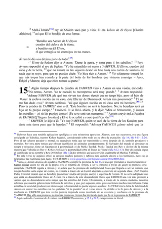 15
18
Melki-Tzedek[ 56]
rey de Shalem sacó pan y vino. El era kohen de El Elyon [Elohim
Altísimo], 19
así que El lo bendijo de esta forma:
"Bendito sea Avram de El Elyon
creador del cielo y de la tierra;
20
y bendito sea El Elyon,
el que entregó a tus enemigos en tus manos.
Avram le dio una décima parte de todo.[ 57]
21
El rey de Sedom dijo a Avram: "Dame la gente, y toma para ti los caballos." 22
Pero
Avram respondió al rey de Sedom: "Yo he extendido mi mano a YAHWEH, El Elyon, creador del
cielo y de la tierra, 23
que no tomaré ni tan siquiera desde un hilo hasta una correa de sandalia de
nada que es tuyo; para que no puedas decir: 'Yo hice rico a Avram.' 24
Yo solamente tomaré lo
que mis tropas han comido y la parte del botín de los hombres que vinieron conmigo ‫ס‬ Aner,
Eshjol y Mamre; deja que ellos tomen su parte."
1
Algún tiempo después la palabra de YAHWEH vino a Avram en una visión, diciendo:
"No temas, Avram. Yo te escudo; tu recompensa será muy grande." 2
Avram respondió :
"Adonay YAHWEH ‫ג‬de qué me sirven tus dones siendo que no tengo hijo, pero el hijo de
Mazer la esclava nacida en mi casa, éste Eliezer de Dammesek hereda mis posesiones? 3
Tú no
me has dado zera," Avram continuó, "así que alguien nacido en mi casa será mi heredero.[ 58]
" 4
Pero la palabra de YAHWEH vino a él: "Este hombre no será tu heredero. No, tu heredero será un
hijo de tu propio cuerpo." 5
Entonces El lo llevó afuera, y le dijo: "Mira al firmamento, y cuenta
las estrellas ‫ס‬ ‫ד‬si tú las puedes contar! ‫ד‬Tu zera será tan numerosa!" 6
Avram creyó en La Palabra
de YAHWEH,[Tárgum Jonatan] y El se lo acreditó a como justificación.[59]
7
YAHWEH le dijo a él: "Yo soy YAHWEH, quien te sacó de la tierra de los Kasdim para
darte esta tierra para que la heredes." 8
El respondió: "AdonayYAHWEH ‫ג‬cómo sabré que la
56
Hebreos hace una notable aplicación tipológica a esta misteriosa aparición. Aharon, con sus sucesores, era una figura
anticipada de Yahshúa, nuestro Kohen hagadol, considerando sobre todo en su obra de expiación (Le 16; He 9:11-12:24).
Pero al ser Aharon pecador y mortal, su sacerdocio tenía que ser transmitido a otros después de él, también pecadores y
mortales. Por otra parte tenían que ofrecer sacrificios de animales constantemente. El Salvador del mundo al derramar su
sangre y resucitar, tiene un Sacerdocio a perpetuidad: el de Melki Tzedek. Melki Tzedek era Rey y Kohen de la misma
manera que Yahshúa es Rey y Kohen HaGadol a perpetuidad sobre el Trono de Yisra'el (
Zc 6:12 -13). Rey de justicia según
el significado de su nombre y Rey De Shalom (He 7:2) dos términos que caracterizan igualmente al Mashíaj Yahshúa.
57
En este verso (y algunos otros) se apoyan muchos pastores y rabinos para quitarle dinero a los hermanos, pero eso es
tergiversar las Escrituras para lucro. Ver CD ROM o www.geocities.com/horamesianica/DIEZMOS.htm
58
Vemos a Avram deseoso de ayudar a YAHWEH a cumplir la promesa de Ge 13, al escoger prematura e incorrectamente al
Gentil Eliezer quien no era de la propia zera o esperma de Avram, a ser la persona a través de quien la promesa sería
cumplida. YAHWEH regaña a Avram y le aclara que Su promesa de multiplicidad física que llegaría a ser un número que
ningún hombre sería capaz de contar, no vendría a través de un Gentil adoptado o elección de segunda clase. ‫ד‬No! Nuestro
Padre Celestial ordenó que su heredero prometido vendría del propio cuerpo o esperma de Avram. El no sería adoptado sino
que sería un descendiente físico de Avram. Es a través de este descendiente físico que YAHWEH una vez más promete a
Avram que su descendencia sería mayor que las estrellas del Cielo. Obviamente, a través de la ciencia moderna, nosotros
sabemos que nuestra galaxia tiene trillones de estrellas, y que, por supuesto, otras galaxias tienen muchos más trillones. Estas
estrellas en totalidad producen un número que la humanidad no puede siquiera sondear. YAHWEHreta la falta de habilidad de
Avram en contar las estrellas con las palabras "si tu puedes" en el verso cinco. Es debido a la fe pura de Avram y a la
confianza en YAHWEH que éste recibe justicia imputada como resultado de su creencia y confianza en la promesa de
YAHWEH. Hay sólo una promesa, no muchas promesas. Avram fue declarado justo por fe en la promesa deYAHWEH.
59
Aquí es donde el caminar de Avraham con YAHWEHcomienza, y 17:1 y 26:5; esta promesa es literal.
 