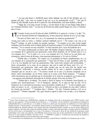 17
13
Así que ella llamó a YAHWEH quien había hablado con ella El Roi [Elohim que ve],
porque ella dijo: "‫ג‬He visto en verdad al que me ve [y he permanecido viva]?" 14
Por esto la
fuente ha sido llamada el pozo de El a quien he visto abiertamente, está entre Kadesh y Bered.
15
Hagar dio a luz para Avram un hijo, y Avram llamó al hijo el cual Hagar había dado a
luz Yishmael [Elohim oirá]. 16
Avram era de 86 años de edad cuando Hagar dio a luz a Yishmael
para Avram.
1
Cuando Avram era de 99 años de edad, YAHWEH se le apareció a Avram y le dijo: "Yo
soy El Shaddai[Elohim El Todopoderoso], sé bien placentero delante de mí y sé sin culpa.
2
Yo haré mi Pacto entre Yo y tú, y Yo aumentaré tus números grandemente." 3
Avram cayó sobre su rostro, y Elohim continuó hablando con él: 4
"En cuanto a mí, este es mi
Pacto[63]
contigo: tú serás el padre de muchas naciones. 5
Tu nombre ya no será Avram [padre
exaltado], sino tu nombre será Avraham [padre de muchos], porque Yo te he hecho padre de muchas
naciones. 6
Yo te causaré ser muy fructífero. Yo haré naciones de ti, reyes descenderán de ti.
7
"Yo estoy estableciendo mi Pacto entre Mi Palabra [Tárgum Jonatan] y tú, junto con tu
zera después de ti, generación por generación, como Pacto perpetuo, de ser Elohim para ti y tu
zera después de ti. 8
Yo te daré a ti y a tu zera después de ti La Tierra en la cual ahora son
extranjeros, toda la tierra de Kenaan, como posesión permanente; y Yo seré su Elohim."
9
Elohim dijo a Avraham: "En cuanto a ti, tú guardarás mi Pacto completamente, tú y tu
zera después de ti, generación por generación. 10
Aquí está mi Pacto, el cual guardarás, entre Yo
y tú, y tu zera después de ti por sus generaciones: todo varón entre ustedes será circuncidado. 11
Serás circuncidado en la carne de tu prepucio; é
sta será la señal del Pacto entre Yo y tú. 12
Generación por generación, todo varón entre ustedes que sea de ocho días de nacido será
circuncidado, incluyendo a esclavos nacidos dentro de tu casa y aquellos comprados a un
extranjero que no sea de tu zera. 13
El esclavo nacido en tu casa y la persona comprada con tu
dinero serán circuncidado, así mi Pacto estará en tu carne como Pacto perpetuo. 14
Cualquier
varón incircunciso que no permita que lo circunciden en la carne de su prepucio en el octavo día
‫ס‬ esa persona será totalmente destruida de su familia, porque él ha roto mi Pacto."
[ 64]
15
Elohim dijo a Avraham: "En cuanto a Sarai tu esposa, no la llamarás Sarai [burla]; su
nombre será Sarah [princesa] 16
Yo la bendeciré; además, Yo te daré un hijo de ella. Yo lo
bendeciré; él se convertirá en naciones; reyes de pueblos vendrán de él." 17
A esto Avraham cayó
sobre su rostro y se rió ‫ס‬ él pensó para sí: "‫ג‬Nacerá un hijo a un hombre de cien años? ‫ג‬Dará a
luz Sarah con noventa?" 18
Avraham dijo a Elohim: "‫ד‬Si sólo Yishmael pudiera vivir en tu
presencia!" 19
Elohim respondió: "No, pero Sarah tu esposa te dará a luz un hijo, y tú lo llamarás
63
Tercer Pacto Perpetuo que YAHWEH hace, segundo con Avraham, Pacto de la circuncisión, para TODO Yisra'el y para
todos los que regresan a Yisra'el reunidos de las naciones, vv 7-14 (Ethnos, Goyim, Gentiles). Esta promesa de bendición y
multiplicidad física es renovada en v 4 en donde a Avram le es dicho que esta promesa le establecerá a él como padre de
muchas naciones o "hamon goyim." Este término "hamon goyim" se encuentra también en el v 5 y literalmente significa una
multitud ruidosa de naciones Gentiles. Esta semilla física que literalmente llenará el globo no será un grupo silencioso de
amigos religiosos, más bien ellos serán una multitud grande y ruidosa, haciendo gran ruido y tumulto acerca de YAHWEH y
Su besorah de amor a la humanidad. En el verso 6 se promete a Avram que a través de ésta semilla de la promesa, serían
manifestados reyes. Esto, por supuesto, está hablando acerca de los reyes que un día constituirían la Casa Real de David a
través de la cual vendría el Mesías a Su trono. En el v 7 YAHWEH le asegura a Avraham que esta promesa de grandeza a
través de multiplicidad física sería incondicional y para siempre.
64
La circuncisión es un mandamiento y es la señal de este Pacto, es para Efrayim, Yahudáh y los extranjeros que se unan.
 