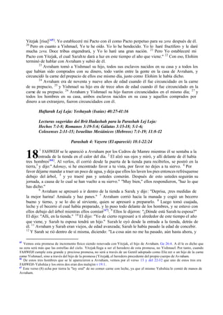18
Yitzjak [risa][ 65]
. Yo estableceré mi Pacto con él como Pacto perpetuo para su zera después de él.
20
Pero en cuanto a Yishmael, Yo te he oído. Yo lo he bendecido. Yo lo haré fructífero y le daré
mucha zera. Doce tribus engendrará, y Yo lo haré una gran nación. 21
Pero Yo estableceré mi
Pacto con Yitzjak, el cual Sarahte dará a luz en este tiempo el año que viene." 22
Con eso, Elohim
terminó de hablar con Avraham y subió de él.
23
Avraham tomó a Yishmael su hijo, todos sus esclavos nacidos en su casa y a todos los
que habían sido comprados con su dinero, todo varón entre la gente en la casa de Avraham, y
circuncidó la carne del prepucio de ellos ese mismo día, justo como Elohim le había dicho.
24
Avraham era de noventa y nueve años de edad cuando él fue circuncidado en la carne
de su prepucio, 25
y Yishmael su hijo era de trece años de edad cuando él fue circuncidado en la
carne de su prepucio. 26
Avraham y Yishmael su hijo fueron circuncidados en el mismo día; 27
y
todos los hombres en su casa, ambos esclavos nacidos en su casa y aquellos comprados por
dinero a un extranjero, fueron circuncidados con él.
Haftarah Lej Leja: Yeshayah (Isaías) 40:27-41:16
Lecturas sugeridas del Brit Hadashah para la Parashah Lej Leja:
Hechos 7:1-8; Romanos 3:19-5:6; Gálatas 3:15-18; 5:1-6;
Colosenses 2:11-15; Israelitas Mesiánicos (Hebreos) 7:1-19; 11:8-12
Parashah 4: Vayera (El apareció) 18:1-22:24
1
YAHWEH se le apareció a Avraham por los Cedros de Mamre mientras él se sentaba a la
entrada de la tienda en el calor del día. 2
El alzó sus ojos y miró, y allí delante de él había
tres hombres[66]
. Al verlos, él corrió desde la puerta de la tienda para recibirlos, se postró en la
tierra,3
y dijo:" Adonay, si he encontrado favor a tu vista, por favor no dejes a tu siervo. 4
Por
favor déjame mandar a traer un poco de agua, y deja que ellos les laven los pies entonces refrésquense
debajo del árbol, 5
y yo traeré pan y ustedes comerán. Después de esto ustedes seguirán su
jornada, a causa de lo cual se han vuelto a su siervo." "Muy bien," ellos respondieron, "haz lo que
has dicho."
6
Avraham se apresuró a ir dentro de la tienda a Sarah, y dijo: "Deprisa, ‫ד‬tres medidas de
la mejor harina! Amásala y haz panes." 7
Avraham corrió hacia la manada y cogió un becerro
bueno y tierno, y se lo dio al sirviente, quien se apresuró a prepararlo. 8
Luego tomó cuajada,
leche y el becerro el cual había preparado, y lo puso todo delante de los hombres, y se estuvo con
ellos debajo del árbol mientras ellos comían[ 67]
. 9
Ellos le dijeron: "‫ג‬Dónde está Sarah tu esposa?"
El dijo: "Allí, en la tienda." 10
El dijo: "Yo de cierto regresaré a ti alrededor de este tiempo el año
que viene, y Sarah tu esposa tendrá un hijo." Sarah le oyó desde la entrada a la tienda, detrás de
él. 11
Avraham y Sarah eran viejos, de edad avanzada; Sarah le había pasado la edad de concebir.
12
Y Sarah se rió dentro de sí misma, diciendo: "La cosa aún no me ha pasado, aún hasta ahora, y
65
Vemos esta promesa de incremento físico siendo renovada con Yitzjak, el hijo de Avraham. Ge 26:4. A él le es dicho que
su zera será más que las estrellas del cielo. Yitzjak llega a ser el heredero de esta promesa, no Yishmael. Por tanto, cuando
YAHWEH cumple esta grande y preciosa promesa, no será a través de un Gentil adoptado como Elie zer o un hijo de la carne
como Yishmael, sino a través del hijo de la promesa (Yitzjak
), el heredero procedente del propio cuerpo de Avraham.
66
De estos tres hombres que se le aparecieron a Avraham, vemos por el verso 13 y del 22-32 que uno de estos tres era
YAHWEH-Yahshúa y los otros dos eran dos malajim v 19:1.
67
Este verso (8) echa por tierra la "ley oral" de no comer carne con leche, ya que el mismo Yahshúa lo comió de manos de
Avraham.
 