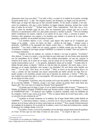 ‫ד‬Queremos tener sexo con ellos!" 6
Lot salió a ellos y se paró en el umbral de la puerta, cerrando
la puerta detrás de él, 7
y dijo: "De ninguna manera, mis hermanos, no hagan cosa tan perversa. 8
Miren aquí, yo tengo dos hijas que no han conocido hombre. Yo las sacaré a ustedes, y las usan
como les complazca; sólo que a estos hombres no hagan ninguna injusticia, porque han venido
bajo el cobijo de mi techo." 9
"‫ד‬Échate hacia atrás!" Ellos respondieron. "Este tipo vino a vivir
aquí, y ahora ha decidido jugar de juez. ‫ד‬Por eso trataremos peor contigo que con el resto!"
Entonces se amontonaron sobre Lot, para poder acercarse y tumbar la puerta. 10
Pero los hombres
dentro extendieron las manos, trajeron a Lot dentro de la casa a ellos, y cerraron la puerta. 11
Entonces ellos golpearon con ceguera a los hombres que estaban a la puerta de la casa, ambos
pequeños y grandes, así no podían encontrar la puerta.
12
Los hombres dijeron a Lot: "‫ג‬Tienes aquí alguno más aparte de ti? Cualquiera que
tengas en la ciudad ‫ס‬ yerno, tus hijos, tus hijas ‫ס‬ sácalos de este lugar; 13
porque vamos a
destruirlo. YAHWEH se ha percatado del clamor contra ellos, y YAHWEH nos ha enviado a
destruirlo." 14
Lot salió y habló con sus yernos, quienes se habían casado con sus hijas, y dijo:
"Levántense y salgan de este lugar, porque YAHWEH va a destruir la ciudad." Pero sus yernos no
lo tomaron seriamente.
15
Cuando se hizo de mañana, los malajim le dijeron a Lot que se apurara. "Levántate,"
ellos dijeron, "y toma a tu mujer y a tus dos hijas las que están aquí; de otra forma serás destruido
con las iniquidades de la ciudad." 16
Pero ellos estaban preocupados, así que los malajim lo
tomaron de la mano, de la mano de su mujer, yde las manos de sus dos hijas ‫ס‬ YAHWEH estaba
siendo misericordioso con él ‫ס‬ y los guiaron, dejándolos afuera de la ciudad. 17
Cuando ellos lo
habían llevado afuera, le dijeron: "‫ד‬Salven su vida de todas las maneras! ‫ד‬No mires atrás, y no te
detengas en el campo alrededor, sino escapa a las montañas! De otra forma serás barrido con
ellos." 18
Lot les dijo: "‫ד‬Por favor, no mi señor! 19
Mira, tu siervo ya ha encontrado favor a tu
vista, y ustedes me han mostrado aun mayor misericordia por haber salvado mi vida. Pero no
puedo escapar a las montañas, porque temo que el desastre me alcanzará, y moriré. 20
Mira, hay
una ciudad cerca para huir allá, y es una pequeña. Allí seré preservado ‫ס‬ ‫ג‬no es sólo pequeña? ‫ס‬ y
de esa forma mi alma vivirá."
21
El respondió: "Está bien, estoy de acuerdo con lo que has pedido. No derribaré la ciudad
de la cual has hablado. 22
Deprisa, escapa a ese lugar, porque no puedo hacer nada hasta que
llegues allí." Por esta razón la ciudad fue llamada Tzoar [pequeña][71]
.
23
Al tiempo que Lot llegó a Tzoar, el sol se había levantado sobre la tierra. 24
Entonces La
Palabra de [Tárgum Jonatan] YAHWEH causó que lloviera azufre y fuego sobre Sedom y Amora
de YAHWEH del cielo. 25
El destruyó esas ciudades, la planicie completa, todos los habitan
tes de
las ciudades y todo lo que crecía en la tierra. 26
Pero su esposa detrás de él miró hacia atrás, y ella
se convirtió en una columna de sal.[ 72]
27
Avraham se levantó temprano en la mañana, fue al lugar donde había estado delante de
YAHWEH, 28
y miró hacia Sedom y Amora, y recorrió con la vista el campo alrededor. ‫ד‬Entonces
delante de él el humo subía de la tierra como humo de un horno! 29
Pero cuando Elohim destruyó
las ciudades de la planicie, El se acordó de Avraham y sacó a Lot fuera de la destrucción, cuando
El destruyó las ciudades donde vivía Lot.
30
Lot subió a Tzoar y vivió en las montañas con sus dos hijas, porque tenía temor de quedarse
en Tzoar. El hizo que sus dos hijas vivieran en una cueva. 31
La mayor le dijo a la
71
Ver nota en 13:10.
72
Corresponde con las palabras de Yahshúa en Lu 9:62: "Nadie que pone su mano en el arado y se mantiene mirando hacia
atrás, es digno para servir en el Reino de YAHWEH."
 