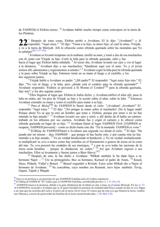 22
de YAHWEH, el Elohim eterno. 34
Avraham habitó mucho tiempo como extranjero en la tierra de
los Plishtim.
1
Después de estas cosas, Elohim probó a Avraham. El le dijo: "‫ד‬Avraham!" y él
respondió: "Aquí estoy." 2
El dijo: "Toma a tu hijo, tu único hijo, al cual tú amas, Yitzjak;
y ve a la tierra de Moriyah. Allí lo ofrecerás como ofrenda quemada sobre las montañas que Yo
te señalaré.[He 11:17-19]
"
3
Avraham se levantó temprano en la mañana, ensilló su asno, y tomó a dos de sus muchachos
con él, junto con Yitzjak su hijo. Cortó la leña para la ofrenda quemada, salió y fue
hacia el lugar que Elohim había señalado. 4
Al tercer día, Avraham levantó sus ojos y vio el lugar
a la distancia. 5
Avraham dijo a sus muchachos: "Quédense aquí con el asno. Yo y el joven
iremos allí, adoraremos y regresaremos a ustedes." 6
Avraham cogió la leña para la ofrenda quemada
y la puso sobre Yitzjak su hijo. Entonces tomó en su mano el fuego y el cuchillo, y los
dos siguieron juntos.
7
Yitzjak habló a Avraham su padre: "‫ג‬Mi padre?" El respondió: "Aquí estoy hijo mío." El
dijo: "Yo veo el fuego y la leña, pero ‫ג‬dónde está el cordero para la ofrenda quemada?" 8
Avraham respondió: "
Elohim se proveerá a Sí Mismo el Cordero[ 75]
para la ofrenda quemada,
hijo mío"; y los dos seguían juntos.
9
Ellos llegaron al lugar que Elohim le había dicho; y Avraham edificó el altar allí, puso la
leña en orden, ató los pies de Yitzjak su hijo y lo acostó sobre el altar, sobre la leña. 10
Entonces
Avraham extendió su mano y tomó el cuchillo para matar a su hijo.
11
Pero el Malaj[76]
de YAHWEH lo llamó desde el cielo: "‫ד‬Avraham! ‫ד‬Avraham!" El
respondió: "Aquí estoy." 12
El dijo: "‫ד‬No pongas tu mano sobre el muchacho! ‫ד‬No le hagas nada!
Porque ahora Yo sé que tú eres un hombre que teme a Elohim, porque por amor a mí no has
retenido tu hijo amado." 13
Avraham levantó sus ojos y miró, y allí detrás de él había un carnero
trabado en los arbustos por sus cuernos. Avraham fue y cogió el carnero y lo ofreció como
ofrenda quemada en lugar de su hijo. 14
Avraham llamó al lugar YAHWEH Yireh [YAHWEH se
ocupará, YAHWEH proveerá] ‫ס‬ como es dicho hasta este día: "En la montaña YAHWEH es visto."
15
El Malaj de YAHWEHllamó a Avraham una segunda vez desde el cielo. 16
El dijo: "He
jurado por mí mismo ‫ס‬ dice YAHWEH ‫ס‬ que porque tú has hecho esto, y por cuenta mía no has
retenido a tu hijo amado, 17
Yo en verdad bendiciendo te bendeciré; y Yo en verdad multiplicando
te multiplicaré tu zera a tantos como hay estrellas en el firmamento o granos de arena en la costa
del mar. Tu zera poseerá las ciudades de sus enemigos, 18
y por tu zera todas las naciones de la
tierra serán benditas ‫ס‬ porque tú obedeciste mi orden." 19
Así que Avraham regresó a sus
muchachos. Ellos se levantaron y fueron juntos a Beer-Sheva.[77]
20
Después de esto, le fue dicho a Avraham: "Milkah también le ha dado hijos a tu
hermano Najor ‫ס‬ 21
Utz su primogénito, Buz su hermano, Kemuel el padre de Aram, 22
Kesed,
Hazo, Pildash, Yidlaf y Betuel. 23
Betuel engendró a Rivkah. Estos ocho Milkah dio a Najor el
hermano de Avraham. 24
Su concubina, cuyo nombre era Reumah, tuvo hijos también: Tevaj,
Gajam, Tajash y Maajah.
75
Esto es un profecía y un prototipo de que YAHWEH-Yahshúa sería el Cordero expiatorio.
76
El Malaj de YAHWE H, "El" indica que es YAHWEH-Yahshúa, corroborado por los vv 1, 9, 14 y 16.
77
YAHWEH renueva la promesa, debido a la gran obediencia de Avraham en atar a Isaac en el monte Moriyah. En los vv 17-
18 YAHWEH le recuerda a Avraham que es él quien heredará la promesa de multiplicidad física cuando un día su zera llegue
a ser más que las estrellas del cielo y el polvo de la tierra. En el verso 18 vemos que de esta zera que llenaría la tierra, vendría
uno (Mesías), a través de quien todas las familias de la tierra serían bendecidas. v 18; Hch 3:25.
 