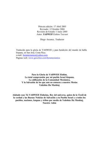 Primera edición: 17 Abril 2003
Revisado: 12 Octubre 2004
Revisión de Estudio 1 Junio 2005
Autor: YAHWEH Elohim Tzevaot
Diego Ascunce, Traductor
Traducido para la gloria de YAHWEH y para bendición del mundo de habla
hispana, en San José, Costa Rica.
e-mail. horamesianica@yahoo.com
Páginas web: www.geocities.com/horamesianica
Para la Gloria de YAHWEH Elohim,
La total comprensión por mi pueblo Israel hispano,
La edificación de la Comunidad Mesiánica,
Y la Salvación de los que aun no conocen a nuestro Mesías
Yahshúa Ha Mashíaj.
Alabado seas Tú YAHWEH Eloheinu, Rey del universo, quien da la Toráh de
la verdad y las Buenas Noticias de Salvación a tu Pueblo Israel y a todos los
pueblos, naciones, lenguas y tribus por medio de Yahshúa Ha Mashíaj,
Nuestro Adón
 