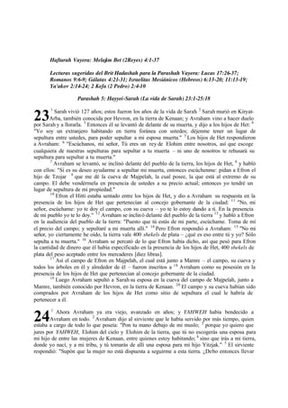 23
24
Haftarah Vayera: Melajim Bet (2Reyes) 4:1-37
Lecturas sugeridas del Brit Hadashah para la Parashah Vayera: Lucas 17:26-37;
Romanos 9:6-9; Gálatas 4:21-31; Israelitas Mesiánicos (Hebreos) 6:13-20; 11:13-19;
Ya'akov 2:14-24; 2 Kefa (2 Pedro) 2:4-10
Parashah 5: Hayyei-Sarah (La vida de Sarah) 23:1-25:18
1
Sarah vivió 127 años; estos fueron los años de la vida de Sarah. 2
Sarah murió en Kiryat-
Arba, también conocida por Hevron, en la tierra de Kenaan; y Avraham vino a hacer duelo
por Sarah y a llorarla. 3
Entonces él se levantó de delante de su muerta, y dijo a los hijos de Het: 4
"Yo soy un extranjero habitando en tierra foránea con ustedes; déjenme tener un lugar de
sepultura entre ustedes, para poder sepultar a mi esposa muerta." 5
Los hijos de Het respondieron
a Avraham: 6
"Escúchanos, mi señor, Tú eres un rey de Elohim entre nosotros, así que escoge
cualquiera de nuestras sepulturas para sepultar a tu muerta ‫ס‬ ni uno de nosotros te rehusará su
sepultura para sepultar a tu muerta."
7
Avraham se levantó, se inclinó delante del pueblo de la tierra, los hijos de Het, 8
y habló
con ellos: "Si es su deseo ayudarme a sepultar mi muerta, entonces escúchenme: pidan a Efron el
hijo de Tzojar 9
que me dé la cueva de Majpelah, la cual posee, la que está al extremo de su
campo. El debe vendérmela en presencia de ustedes a su precio actual; entonces yo tendré un
lugar de sepultura de mi propiedad."
10
Efron el Hitti estaba sentado entre los hijos de Het, y dio a Avraham su respuesta en la
presencia de los hijos de Het que pertenecían al concejo gobernante de la ciudad: 11
"No, mi
señor, escúchame: yo te doy el campo, con su cueva ‫ס‬ yo te lo estoy dando a ti. En la presencia
de mi pueblo yo te lo doy." 12
Avraham se inclinó delante del pueblo de la tierra 13
y habló a Efron
en la audiencia del pueblo de la tierra: "Puesto que tú estás de mi parte, escúchame. Toma de mí
el precio del campo; y sepultaré a mi muerta allí." 14
Pero Efron respondió a Avraham: 15
"No mi
señor, yo ciertamente he oído, la tierra vale 400 shekels de plata ‫ס‬ ‫ג‬qué es eso entre tú y yo? Sólo
sepulta a tu muerta." 16
Avraham se percató de lo que Efron había dicho, así que pesó para Efron
la cantidad de dinero que él había especificado en la presencia de los hijos de Het, 400 shekels de
plata del peso aceptado entre los mercaderes [diez libras].
17
Así el campo de Efron en Majpelah, el cual está junto a Mamre ‫ס‬ el campo, su cueva y
todos los árboles en él y alrededor de él ‫ס‬ fueron inscritos a 18
Avraham como su posesión en la
presencia de los hijos de Het que pertenecían al concejo gobernante de la ciudad.
19
Luego Avraham sepultó a Sarah su esposa en la cueva del campo de Majpelah, junto a
Mamre, también conocido por Hevron, en la tierra de Kenaan. 20
El campo y su cueva habían sido
comprados por Avraham de los hijos de Het como sitio de sepultura el cual le habría de
pertenecer a él.
1
Ahora Avraham ya era viejo, avanzado en años; y YAHWEH había bendecido a
Avraham en todo. 2
Avraham dijo al sirviente que le había servido por más tiempo, quien
estaba a cargo de todo lo que poseía: "Pon tu mano debajo de mi muslo; 3
porque yo quiero que
jures por YAHWEH, Elohim del cielo y Elohim de la tierra, que tú no escogerás una esposa para
mi hijo de entre las mujeres de Kenaan, entre quienes estoy habitando; 4
sino que irás a mi tierra,
donde yo nací, y a mi tribu, y tú tomarás de allí una esposa para mi hijo Yitzjak." 5
El sirviente
respondió: "Supón que la mujer no está dispuesta a seguirme a esta tierra. ‫ג‬Debo entonces llevar
 