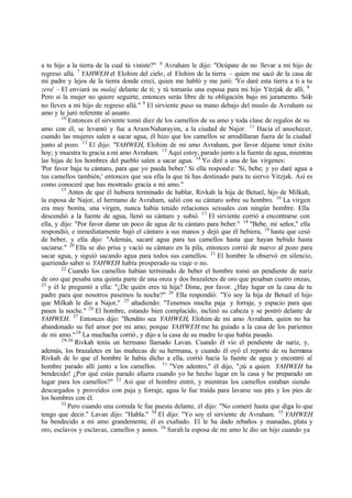 a tu hijo a la tierra de la cual tú viniste?" 6
Avraham le dijo: "Ocúpate de no llevar a mi hijo de
regreso allá. 7
YAHWEH el Elohim del cielo, el Elohim de la tierra ‫ס‬ quien me sacó de la casa de
mi padre y lejos de la tierra donde crecí, quien me habló y me juró: 'Yo daré esta tierra a ti a tu
zera' ‫ס‬ El enviará su malaj delante de ti; y tú tomarás una esposa para mi hijo Yitzjak de allí. 8
Pero si la mujer no quiere seguirte, entonces serás libre de tu obligación bajo mi juramento. Sólo
no lleves a mi hijo de regreso allá." 9
El sirviente puso su mano debajo del muslo de Avraham su
amo y le juró referente al asunto.
10
Entonces el sirviente tomó diez de los camellos de su amo y toda clase de regalos de su
amo con él, se levantó y fue a Aram-Naharayim, a la ciudad de Najor. 11
Hacia el anochecer,
cuando las mujeres salen a sacar agua, él hizo que los camellos se arrodillaran fuera de la ciudad
junto al pozo. 12
El dijo: "YAHWEH, Elohim de mi amo Avraham, por favor déjame tener éxito
hoy; y muestra tu gracia a mi amo Avraham. 13
Aquí estoy, parado junto a la fuente de agua, mientras
las hijas de los hombres del pueblo salen a sacar agua. 14
Yo diré a una de las vírgenes:
'Por favor baja tu cántaro, para que yo pueda beber.' Si ella respond e: 'Sí, bebe; y yo daré agua a
tus camellos también,' entonces que sea ella la que tú has destinado para tu siervo Yitzjak. Así es
como conoceré que has mostrado gracia a mi amo."
15
Antes de que él hubiera terminado de hablar, Rivkah la hija de Betuel, hijo de Milkah,
la esposa de Najor, el hermano de Avraham, salió con su cántaro sobre su hombro. 16
La virgen
era muy bonita, una virgen, nunca había tenido relaciones sexuales con ningún hombre. Ella
descendió a la fuente de agua, llenó su cántaro y subió. 17
El sirviente corrió a encontrarse con
ella, y dijo: "Por favor dame un poco de agua de tu cántaro para beber." 18
"Bebe, mi señor," ella
respondió, e inmediatamente bajó el cántaro a sus manos y dejó que él bebiera, 19
hasta que cesó
de beber, y ella dijo: "Además, sacaré agua para tus camellos hasta que hayan bebido hasta
saciarse." 20
Ella se dio prisa y vació su cántaro en la pila, entonces corrió de nuevo al pozo para
sacar agua, y siguió sacando agua para todos sus camellos. 21
El hombre la observó en silencio,
queriendo saber si YAHWEH había prosperado su viaje o no.
22
Cuando los camellos habían terminado de beber el hombre tomó un pendiente de nariz
de oro que pesaba una quinta parte de una onza y dos brazaletes de oro que pesaban cuatro onzas,
23
y él le preguntó a ella: "‫ג‬De quién eres tú hija? Dime, por favor. ‫ג‬Hay lugar en la casa de tu
padre para que nosotros pasemos la noche?" 24
Ella respondió: "Yo soy la hija de Betuel el hijo
que Milkah le dio a Najor," 25
añadiendo: "Tenemos mucha paja y forraje, y espacio para que
pasen la noche." 26
El hombre, estando bien complacido, inclinó su cabeza y se postró delante de
YAHWEH. 27
Entonces dijo: "Bendito sea YAHWEH, Elohim de mi amo Avraham, quien no ha
abandonado su fiel amor por mi amo; porque YAHWEH me ha guiado a la casa de los parientes
de mi amo."28
La muchacha corrió, y dijo a la casa de su madre lo que había pasado.
29-30
Rivkah tenía un hermano llamado Lavan. Cuando él vio el pendiente de nariz, y,
además, los brazaletes en las muñecas de su hermana, y cuando él oyó el reporte de su hermana
Rivkah de lo que el hombre le había dicho a ella, corrió hacia la fuente de agua y encontró al
hombre parado allí junto a los camellos. 31
"Ven adentro," él dijo, "‫ד‬tú a quien YAHWEH ha
bendecido! ‫ג‬Por qué estás parado afuera cuando yo he hecho lugar en la casa y he preparado un
lugar para los camellos?" 32
Así que el hombre entró, y mientras los camellos estaban siendo
descargados y proveídos con paja y forraje, agua le fue traída para lavarse sus pies y los pies de
los hombres con él.
33
Pero cuando una comida le fue puesta delante, él dijo: "No comeré hasta que diga lo que
tengo que decir." Lavan dijo: "Habla." 34
El dijo: "Yo soy el sirviente de Avraham. 35
YAHWEH
ha bendecido a mi amo grandemente, él es exaltado. El le ha dado rebaños y manadas, plata y
oro, esclavos y esclavas, camellos y asnos. 36
Sarah la esposa de mi amo le dio un hijo cuando ya
 