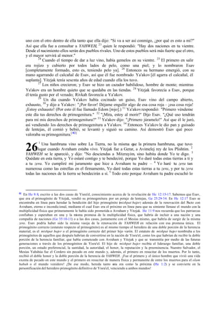 3
26
uno con el otro dentro de ella tanto que ella dijo: "Si va a ser así conmigo, ‫ג‬por qué es esto a mí?"
Así que ella fue a consultar a YAHWEH, 23
quien le respondió: "Hay dos naciones en tu vientre.
Desde el nacimiento ellos serán dos pueblos rivales. Uno de estos pueblos será más fuerte que el otro,
y el mayor servirá al menor."
24
Cuando el tiempo de dar a luz vino, había gemelos en su vientre. 25
El primero en salir
era rojizo y cubierto por todos lados de pelo, como una piel; y lo nombraron Esav
[completamente formado, esto es, teniendo pelo ya]. 26
Entonces su hermano emergió, con su
mano agarrando el calcañal de Esav, así que él fue nombrado Ya'akov [él agarra el calcañal, él
suplanta]. Yitzjak tenía sesenta años de edad cuando ella los tuvo.
27
Los niños crecieron; y Esav se hizo un cazador habilidoso, hombre de monte; mientras
Ya'akov era un hombre quieto que se quedaba en las tiendas. 28
Yitzjak favorecía a Esav, porque
él tenía gusto por el venado; Rivkah favorecía a Ya'akov.
29
Un día cuando Ya'akov había cocinado un guiso, Esav vino del campo abierto,
exhausto, 30
y dijo a Ya'akov: "‫ד‬Por favor! Déjame engullir algo de esa cosa roja ‫ס‬ ‫ד‬esa cosa roja!
‫ד‬Estoy exhausto! (Por esto él fue llamado Edom [rojo].) 31
Ya'akovrespondió: "Primero véndeme
este día tus derechos de primogenitura." 32
"‫ד‬Mira, estoy al morir!" Dijo Esav. "‫ג‬Qué uso tendrán
para mí mis derechos de primogenitura?" 33
Ya'akov dijo: "‫ד‬Primero júramelo!" Así que él le juró,
así vendiendo los derechos de primogenitura a Ya'akov. 34
Entonces Ya'akovle dio pan y guisado
de lentejas, él comió y bebió, se levantó y siguió su camino. Así demostró Esav qué poco
valoraba su primogenitura.[ 82]
1
Una hambruna vino sobre La Tierra, no la misma que la primera hambruna, que tuvo
lugar cuando Avraham estaba vivo. Yitzjak fue a Gerar, a Avimelej rey de los Plishtim. 2
YAHWEH se le apareció, y dijo: "No desciendas a Mitzrayim, sino habita donde Yo te digo.
Quédate en esta tierra, y Yo estaré contigo y te bendeciré, porque Yo daré todas estas tierras a ti y
a tu zera. Yo cumpliré mi juramento que hice a Avraham tu padre ‫ס‬ 4
Yo haré tu zera tan
numerosa como las estrellas en el firmamento, Yo daré todas estas tierras a tu zera, y por tu zera
todas las naciones de la tierra se bendecirán a sí. 5
Todo esto porque Avraham tu padre escuchó lo
82
En He 8:8, escrito a las dos casas de Yisra'el, conocimiento acerca de la revelación de He 12:15-17. Sabemos que Esav,
que era el primogénito de Yitzjak, vendió su primogenitura por un potaje de lentejas, Ge 25:29-34. En He 12:17 Esav se
encontraba en línea para heredar la bendición del hijo primogénito (mishpat bajor) además de la renovación del Pacto con
Avraham, eterno e incondicional, mediante el cual Esav era el próximo en línea para que su simiente llenase el mundo con la
multiplicidad física que primeramente le había sido prometida a Avraham y Yitzjak. He 11:9 nos recuerda que los patriarcas
confiaban y esperaban en una y la misma promesa de la multiplicidad física, que habría de incluir a una nación y una
compañía de naciones (Ge 35:10-11) o a las dos casas, juntamente con el Mesías mismo, que habría de surgir de la misma
zera. Esav podría haber sido la misma vasija de la renovación de YAHWEH en relación con esa promesa única. El
primogénito correcto (estatuto respecto al primogénito) es al mismo tiempo el heredero de una doble porción de la herencia
material, es el mishpat bajor o el primogénito correcto del primer hijo varón. El estatuto de mishpat bajor nombraba a los
primogénitos de aquellos que después habrían de convertirse en la nación de Yisra'el, como los que habrían de recibir la doble
porción de la herencia familiar, que había comenzado con Avraham y Yitzjak y que se transmitía por medio de las futuras
generaciones a través de los primogénitos de Yisra'el. El hijo de mishpat bajor recibía el liderazgo familiar, una doble
porción, un estado preferencial, la santidad, la autoridad, el honor, la reputación y la preeminencia. Nuestro Salvador, el
Mesías Yahshúa fue el Cordero sin pecado en este mundo y, además, el primero en resucitar de los muertos. Por lo tanto,
recibió el doble honor y la doble porción de la herencia de YAHWEH. ‫ד‬Fue el primero y el único hombre que vivió una vida
exenta de pecado en este mundo y el primero en resucitar de manera física y permanente de entre los muertos para el olam
habah o el mundo venidero! ‫ד‬De ese modo, hereda tanto e
sta era como la próxima (He 1:2) y se convierte en la
personificación del heredero primogénito definitivo de Yisra'el, venciendo a ambos mundos!
 