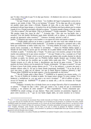 que Yo dije e hizo todo lo que Yo le dije que hiciera ‫ס‬ él obedeció mis mitzvot, mis regulaciones
y mis enseñanzas.[ 83]
6
Así que Yitzjak se asentó en Gerar. 7
Los hombres del lugar le preguntaron acerca de su
esposa y, por miedo, él dijo: "Ella es mi hermana." El pensó: "Si les digo que ella es mi esposa,
me pueden matar para tomar a Rivkah. Después de todo, ella es una mujer bella." 8
Y él
permaneció allí por largo tiempo, y Avimelej el rey de los Plishtim miró hacia adentro por la ventana
cuando él vio a Yitzjak acariciando a Rivkah su esposa. 9
Avimelej mandó a llamar a Yitzjak, y dijo:
"‫ג‬Es ella tu esposa? ‫ג‬Por qué dijiste: 'Ella es mi hermana'?" Yitzjak respondió: "Porque yo pensé:
'Me pueden matar por causa de ella.'" 10
Avimelej dijo: "‫ג‬Por qué nos has hecho esto a
nosotros? Uno del pueblo fácilmente pudo haber dormido con tu esposa, ‫ד‬y tú hubieras traído
pecado de ignorancia sobre nosotros!" 11
Entonces Avimelej advirtió a todo el
pueblo: "Cualquiera que toque a este hombre o a su esposa de cierto será puesto a muerte."
12
Yitzjak plantó cultivos en la tierra y cosechó ese año cien veces más cebada de lo que
había sembrado, YAHWEH lo había bendecido. 13
El hombre se enriqueció y prosperó más y más,
hasta que ciertamente se había vuelto muy rico. 14
El tenía rebaños de ovejas, reses y bueyes, y
mucha tierra cosechada; y los Plishtim lo envidiaban. 15
Ahora los Plishtim habían tapado y
llenado de tierra todos los pozos que los sirvientes de su padre habían cavado durante la vida de
Avraham su padre. 16
Avimelej dijo a Yitzjak: "Te tienes que ir de nosotros, porque te has hecho
mucho más poderoso de lo que somos nosotros." 17
Así que Yitzjak se fue, y acampó en el Vadi
Gerar, y vivió allí. 18
Yitzjak volvió a cavar los pozos que habían sido cavados durante la vida de
Avraham su padre, los mismos que los Plishtim habían tapado después que Avraham había
muerto, y los llamó por los nombres que su padre había usado para ellos. 19
Los sirvientes de
Yitzjak cavaron en el valle de Gerar y descubrieron una fue nte de agua viviente. 20
Pero los
pastores de Gerar riñeron con los pastores de Yitzjak, reclamando: "‫ד‬El agua es nuestra!" Así que
él llamó el pozo Esek [riña], porque riñeron con él. 21
El se fue entonces, y cavaron otro pozo y
también riñeron sobre él. Así que lo llamó Sitnah [enemistad, hostilidad]. 22
El se fue de allí y
cavó otro pozo, y sobre ese no riñeron. Así que lo llamó Rejovot [espacios abiertos], y dijo:
"Porque ahora YAHWEH nos ha dado espacio, y nos ha aumentado en esta tierra."
23
De allí Yitzjak subió a Beer-Sheva. 24
YAHWEH se le apareció esa misma noche, y le
dijo: "Yo soy el Elohim de Avraham tu padre. No tengas temor, porque Yo estoy contigo; Yo te
bendeciré y multiplicaré tu zera por amor a mi siervo Avraham." 25
Allí él edificó un altar e
invocó El Nombre de YAHWEH.[ 84]
El plantó su tienda allí, y allí los sirvientes de Yitzjak
cavaron un pozo.
26
Entonces Avimelej fue a él desde Gerar con su amigo Ojotzah y Pijol el comandante de
su ejército. 27
Yitzjak les dijo a ellos: "‫ג‬Por qué vienen a mí, a pesar de que se enemistaron
conmigo y me echaron de entre ustedes?" 28
Ellos respondieron: "Vimos claramente que
YAHWEH ha estado contigo, así que dijimos: 'Haya entre nosotros un juramento; hagamos un
pacto entre nosotros y tú 29
que no nos harán ningún daño, así como nosotros no te hemos
83
En el v 4 vemos esta promesa de incremento físico siendo renovada con Yitzjak, el hijo de Avraham. A él le es dicho que
su zera será más que las estrellas del cielo. Yitzjak llega a ser el heredero de esta promesa, no Yishmael. Por tanto, cuando
YAHWEH cumple esta grande y preciosa promesa, no es a través de un Gentil adoptado como Eliezer o un hijo de la carne
como Yishmael, sino a través del hijo de la promesa (Yitzjak), el heredero procedente del propio cuerpo de Avraham. Ga
4:28: "Ustedes, hermanos, como Yitzjak, son los hijos a los que se refiere la promesa de Elohim;" confirma que
solamenteYitzjak es el hijo de la promesa. ‫ג‬Cuál promesa? La promesa de multiplicidad física que llenaría la tierra, y aún
poseería la tierra de Kenaan como su hogar.
84
Tal como Avrahamsabía e invocaba el Nombre de YAHWEH, así también Yitzjak lo sabía e invocaba, y nosotros también.
 