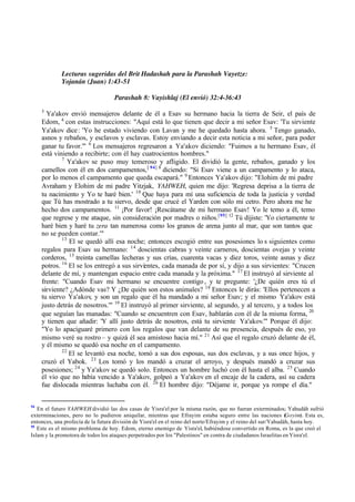 Lecturas sugeridas del Brit Hadashah para la Parashah Vayetze:
Yojanán (Juan) 1:43-51
Parashah 8: Vayishlaj (El envió) 32:4-36:43
3
Ya'akov envió mensajeros delante de él a Esav su hermano hacia la tierra de Seir, el país de
Edom, 4
con estas instrucciones: "Aquí está lo que tienen que decir a mi señor Esav: 'Tu sirviente
Ya'akov dice: 'Yo he estado viviendo con Lavan y me he quedado hasta ahora. 5
Tengo ganado,
asnos y rebaños, y esclavos y esclavas. Estoy enviando a decir esta noticia a mi señor, para poder
ganar tu favor.'" 6
Los mensajeros regresaron a Ya'akov diciendo: "Fuimos a tu hermano Esav, él
está viniendo a recibirte; con él hay cuatrocientos hombres."
7
Ya'akov se puso muy temeroso y afligido. El dividió la gente, rebaños, ganado y los
camellos con él en dos campamentos,[ 94] 8
diciendo: "Si Esav viene a un campamento y lo ataca,
por lo menos el campamento que queda escapará." 9
Entonces Ya'akov dijo: "Elohim de mi padre
Avraham y Elohim de mi padre Yitzjak, YAHWEH, quien me dijo: 'Regresa deprisa a la tierra de
tu nacimiento y Yo te haré bien.' 10
Que haya para mí una suficiencia de toda la justicia y verdad
que Tú has mostrado a tu siervo, desde que crucé el Yarden con sólo mi cetro. Pero ahora me he
hecho dos campamentos. 11
‫ד‬Por favor! ‫ד‬Rescátame de mi hermano Esav! Yo le temo a él, temo
que regrese y me ataque, sin consideración por madres o niños.[95] 12
Tú dijiste: 'Yo ciertamente te
haré bien y haré tu zera tan numerosa como los granos de arena junto al mar, que son tantos que
no se pueden contar.'"
13
El se quedó allí esa noche; entonces escogió entre sus posesiones lo s siguientes como
regalos para Esav su hermano: 14
doscientas cabras y veinte carneros, doscientas ovejas y veinte
corderos, 15
treinta camellas lecheras y sus crías, cuarenta vacas y diez toros, veinte asnas y diez
potros. 16
El se los entregó a sus sirvientes, cada manada de por sí, y dijo a sus sirvientes: "Crucen
delante de mí, y mantengan espacio entre cada manada y la próxima." 17
El instruyó al sirviente al
frente: "Cuando Esav mi hermano se encuentre contigo , y te pregunte: '‫ג‬De quién eres tú el
sirviente? ‫ג‬Adónde vas? Y ‫ג‬De quién son estos animales? 18
Entonces le dirás: 'Ellos pertenecen a
tu siervo Ya'akov, y son un regalo que él ha mandado a mi señor Esav; y el mismo Ya'akov está
justo detrás de nosotros.'" 19
El instruyó al primer sirviente, al segundo, y al tercero, y a todos los
que seguían las manadas: "Cuando se encuentren con Esav, hablarán con él de la misma forma, 20
y tienen que añadir: 'Y allí justo detrás de nosotros, está tu sirviente Ya'akov.'" Porque él dijo:
"Yo lo apaciguaré primero con los regalos que van delante de su presencia, después de eso, yo
mismo veré su rostro ‫ס‬ y quizá él sea amistoso hacia mí." 21
Así que el regalo cruzó delante de él,
y él mismo se quedó esa noche en el campamento.
22
El se levantó esa noche, tomó a sus dos esposas, sus dos esclavas, y a sus once hijos, y
cruzó el Yabok. 23
Los tomó y los mandó a cruzar el arroyo, y después mandó a cruzar sus
posesiones; 24
y Ya'akov se quedó solo. Entonces un hombre luchó con él hasta el alba. 25
Cuando
él vio que no había vencido a Ya'akov, golpeó a Ya'akov en el encaje de la cadera, así su cadera
fue dislocada mientras luchaba con él. 26
El hombre dijo: "Déjame ir, porque ya rompe el día."
94
En el futuro YAHWEH dividió las dos casas de Yisra'el por la misma razón, que no fueran exterminados; Yahudáh sufrió
exterminaciones, pero no lo pudieron aniquilar, mientras que Efrayim estaba seguro entre las naciones (
Goyim). Esta es,
entonces, una profecía de la futura división de Yisra'el en el reino del norte/Efrayim y el reino del sur/Yahudáh, hasta hoy.
95
Este es el mismo problema de hoy. Edom, eterno enemigo de Yisra'el, habiéndose convertido en Roma, es la que creó el
Islam y la promotora de todos los ataques perpetrados por los "Palestinos" en contra de ciudadanos Israelitas en Yisra'el.
 