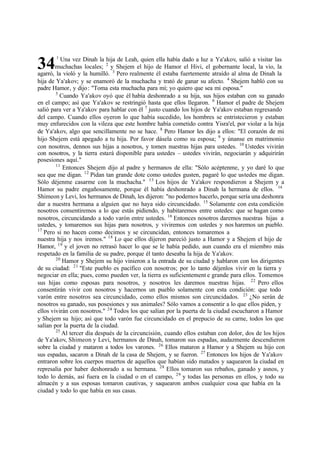 34
1
Una vez Dinah la hija de Leah, quien ella había dado a luz a Ya'akov, salió a visitar las
muchachas locales; 2
y Shejem el hijo de Hamor el Hivi, el gobernante local, la vio, la
agarró, la violó y la humilló. 3
Pero realmente él estaba fuertemente atraído al alma de Dinah la
hija de Ya'akov; y se enamoró de la muchacha y trató de ganar su afecto. 4
Shejem habló con su
padre Hamor, y dijo: "Toma esta muchacha para mí; yo quiero que sea mi esposa."
5
Cuando Ya'akov oyó que él había deshonrado a su hija, sus hijos estaban con su ganado
en el campo; así que Ya'akov se restringió hasta que ellos llegaron. 6
Hamor el padre de Shejem
salió para ver a Ya'akov para hablar con él 7
justo cuando los hijos de Ya'akov estaban regresando
del campo. Cuando ellos oyeron lo que había sucedido, los hombres se entristecieron y estaban
muy enfurecidos con la vileza que este hombre había cometido contra Yisra'el, por violar a la hija
de Ya'akov, algo que sencillamente no se hace. 8
Pero Hamor les dijo a ellos: "El corazón de mi
hijo Shejem está apegado a tu hija. Por favor dásela como su esposa; 9
y únanse en matrimonio
con nosotros, dennos sus hijas a nosotros, y tomen nuestras hijas para ustedes. 10
Ustedes vivirán
con nosotros, y la tierra estará disponible para ustedes ‫ס‬ ustedes vivirán, negociarán y adquirirán
posesiones aquí."
11
Entonces Shejem dijo al padre y hermanos de ella: "Sólo acéptenme, y yo daré lo que
sea que me digan. 12
Pidan tan grande dote como ustedes gusten, pagaré lo que ustedes me digan.
Sólo déjenme casarme con la muchacha." 13
Los hijos de Ya'akov respondieron a Shejem y a
Hamor su padre engañosamente, porque él había deshonrado a Dinah la hermana de ellos. 14
Shimeon y Levi, los hermanos de Dinah, les dijeron: "no podemos hacerlo, porque sería una deshonra
dar a nuestra hermana a alguien que no haya sido circuncidado. 15
Solamente con esta condición
nosotros consentiremos a lo que estás pidiendo, y habitaremos entre ustedes: que se hagan como
nosotros, circuncidando a todo varón entre ustedes. 16
Entonces nosotros daremos nuestras hijas a
ustedes, y tomaremos sus hijas para nosotros, y viviremos con ustedes y nos haremos un pueblo.
17
Pero si no hacen como decimos y se circuncidan, entonces tomaremos a
nuestra hija y nos iremos." 18
Lo que ellos dijeron pareció justo a Hamor y a Shejem el hijo de
Hamor, 19
y el joven no retrasó hacer lo que se le había pedido, aun cuando era el miembro más
respetado en la familia de su padre, porque él tanto deseaba la hija de Ya'akov.
20
Hamor y Shejem su hijo vinieron a la entrada de su ciudad y hablaron con los dirigentes
de su ciudad: 21
"Este pueblo es pacífico con nosotros; por lo tanto déjenlos vivir en la tierra y
negociar en ella; pues, como pueden ver, la tierra es suficientement e grande para ellos. Tomemos
sus hijas como esposas para nosotros, y nosotros les daremos nuestras hijas. 22
Pero ellos
consentirán vivir con nosotros y hacernos un pueblo solamente con esta condición: que todo
varón entre nosotros sea circuncidado, como ellos mismos son circuncidados. 23
‫ג‬No serán de
nosotros su ganado, sus posesiones y sus animales? Sólo vamos a consentir a lo que ellos piden, y
ellos vivirán con nosotros." 24
Todos los que salían por la puerta de la ciudad escucharon a Hamor
y Shejem su hijo; así que todo varón fue circuncidado en el prepucio de su carne, todos los que
salían por la puerta de la ciudad.
25
Al tercer día después de la circuncisión, cuando ellos estaban con dolor, dos de los hijos
de Ya'akov, Shimeon y Levi, hermanos de Dinah, tomaron sus espadas, audazmente descendieron
sobre la ciudad y mataron a todos los varones. 26
Ellos mataron a Hamor y a Shejem su hijo con
sus espadas, sacaron a Dinah de la casa de Shejem, y se fueron. 27
Entonces los hijos de Ya'akov
entraron sobre los cuerpos muertos de aquellos que habían sido matados y saquearon la ciudad en
represalia por haber deshonrado a su hermana. 28
Ellos tomaron sus rebaños, ganado y asnos, y
todo lo demás, así fuera en la ciudad o en el campo, 29
y todas las personas en ellos, y todo su
almacén y a sus esposas tomaron cautivas, y saquearon ambos cualquier cosa que había en la
ciudad y todo lo que había en sus casas.
 