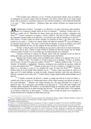 35
30
Pero Ya'akov dijo a Shimeon y Levi: "Ustedes me han hecho odiado, para ser maldito a
los habitantes de la tierra, ambos entre los Kenaani y los Perizi. Puesto que yo no tengo mucha
gente, ellos se reunirán y se juntarán contra mí y me cortarán en pedazos, y seré totalmente destruido,
y mi casa." 31
Ellos respondieron: "‫ג‬Debemos dejar que nuestra hermana sea tratada como una
ramera?"
1
Elohim dijo a Ya'akov: "Levántate y ve a Beit-El y vive allí, y haz allí un altar a Elohim,
quien se te apareció cuando huiste de Esav tu hermano." 2
Entonces Ya'akov dijo a su
familia y a todos con él: "Desechen los dioses ajenos que tienen con ustedes, y pónganse ropa
fresca.[99] 3
Vamos a ponernos en camino e iremos a Beit-El. Allí haré un altar a Elohim, quien
me respondió cuando estaba en tal aflicción y me preservó por toda la jornada por la cual fui." 4
Ellos dieron a Ya'akov todos los dioses extraños en posesión de ellos y los aretes que estaban
usando en sus orejas, y Ya'akov los enterró debajo del árbol de terebinto[ 100]
cerca de Shejem, y
los destruyó hasta este día. 5
Por tanto Yisra'el salió de Shejem, un terror de Elohim cayó sobre
las ciudades alrededor de ellos, así que ninguno de ellos persiguió a los hijos de Yisra'el.
6
Ya'akov y toda la gente con él arribaron en Luz (esto es, Beit-El) en la tierra de Kenaan.
7
El edificó allí un altar y llamó el lugar El-Beit-El [Elohim de Beit-El], porque fue allí donde
Elohim se había revelado a él, en el tiempo que él estaba huyendo de su hermano.
8
Entonces Devorah la nodriza de Rivkah, murió. Ella fue sepultada al pie de Beit-El
debajo del cedro, que fue dado el nombre de Alon-Bajut [cedro del llanto]
9
Después que Ya'akov había vuelto de Paddan-Aram, Elohim se le apareció otra vez y lo
bendijo. 10
Elohim le dijo: "Tu nombre es Ya'akov, pero ya no te llamarás Ya'akov; tu nombre
será Yisra'el." Así que El le puso por nom
bre Yisra'el.[ 101] 11
Además, Elohim le dijo: "Yo soy El
Shaddai. Sé fructífero y multiplícate. Naciones, ciertamente una asamblea de naciones, saldrá de
ti; reyes descenderán de ti.[102] 12
Además, la tierra que Yo le di a Avraham y a Yitzjak Yo te la he
dado a ti, y será para ti y para tu zera después de ti que Yo daré esta tierra.[ 103]
" 13
Entonces
Elohim subió de él allí donde había hablado con él. 14
Ya'akov erigió una piedra de señal en el
lugar que El le había hablado, un pilar de piedra. Entonces derramó sobre ella una ofrenda de
libación y derramó aceite sobre ella. 15
Ya'akov llamó el lugar donde Elohim había hablado con él
Beit-El.
16
Y Ya'akov removido de Beit-El, y plantó su tienda más allá de la torre de Gader, y
sucedió que él hizo la noche en Yarbrat para entrar a Efrat, Rajel comenzó con dolores de parto, y
tuvo gran dificultad. 17
Mientras ella estaba pasando por esta gran dificultad con el parto, la
partera le dijo: "No te preocupes, éste también es un hijo para ti." 18
Pero ella murió dando a luz.
Mientras estaba muriendo ella nombró a su hijo Ben-Oni [hijo de aflicción], pero su padre llamó
a su hijo Binyamin [hijo de mi mano derecha, hijo del sur]. 19
Así que Rajel murió y fue sepultada
en el camino a Efrat (esto es Beit-Lejem). 20
Ya'akov erigió un pilar de piedra en su sepultura; es
el pilar de piedra de la sepultura de Rajel hasta este día.
99
Este es un llamado a todo Yisra'el y los que se quieran unir, desechen los ídolos, vengan a Mashíaj Yahshúa; vístanse con
ropa limpia, vestiduras limpias es un símbolo de la Toráh, vengan a la Toráh, Re 7:13.
100
Llamado el árbol del hechicero.
101
En los vv 9-10 tenemos prueba del que se le apareció a Ya'akov y cambió su nombre (32:24-29) fue YAHWEH-Yahshúa.
102
Muchos reyes han descendido por medio de la zera de David y Shlomó, y otros reyes Goyim por lazera de las 10 tribus.
103
YAHWEH declara a Ya'akov que él ya no sería más conocido como Ya'akov sino como Yisra'el. Yisra'el significa uno que
como príncipe lucha con YAHWEH y prevalece. Es como Yisra'el que Ya'akov producirá el esperma que conducirá al
establecimiento de una nación y una compañía de naciones. La nación de curso está destinada a ser Yisra'el y la compañía de
naciones será el "kehelat Goyim" o la asamblea de naciones (Gentiles) que procederán de su propio cuerpo, las 10 tribus.
 