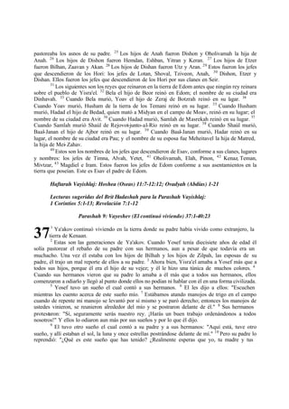 37
pastoreaba los asnos de su padre. 25
Los hijos de Anah fueron Dishon y Oholivamah la hija de
Anah. 26
Los hijos de Dishon fueron Hemdan, Eshban, Yitran y Keran. 27
Los hijos de Etzer
fueron Bilhan, Zaavan y Akan. 28
Los hijos de Dishan fueron Utz y Aran. 29
Estos fueron los jefes
que descendieron de los Hori: los jefes de Lotan, Shoval, Tziveon, Anah, 30
Dishon, Etzer y
Dishan. Ellos fueron los jefes que descendieron de los Hori por sus clanes en Seir.
31
Los siguientes son los reyes que reinaron en la tierra de Edom antes que ningún rey reinara
sobre el pueblo de Yisra'el. 32
Bela el hijo de Beor reinó en Edom; el nombre de su ciudad era
Dinhavah. 33
Cuando Bela murió, Yoav el hijo de Zeraj de Botzrah reinó en su l
ugar. 34
Cuando Yoav murió, Husham de la tierra de los Temani reinó en su lugar. 35
Cuando Husham
murió, Hadad el hijo de Bedad, quien mató a Midyan en el campo de Moav, reinó en su lugar; el
nombre de su ciudad era Avit. 36
Cuando Hadad murió, Samlah de Masrekah reinó en su lugar. 37
Cuando Samlah murió Shaúl de Rejovot-junto-al-Río reinó en su lugar. 38
Cuando Shaúl murió,
Baal-Janan el hijo de Ajbor reinó en su lugar. 39
Cuando Baal-Janan murió, Hadar reinó en su
lugar, el nombre de su ciudad era Pau; y el nombre de su esposa fue Meheitavel la hija de Matred,
la hija de Mei-Zahav.
40
Estos son los nombres de los jefes que descendieron de Esav, conforme a sus clanes, lugares
y nombres: los jefes de Timna, Alvah, Yetet, 41
Oholivamah, Elah, Pinon, 42
Kenaz, Teman,
Mivtzar, 43
Magdiel e Iram. Estos fueron los jefes de Edom conforme a sus asentamientos en la
tierra que poseían. Este es Esav el padre de Edom.
Haftarah Vayishlaj: Hoshea (Oseas) 11:7-12:12; Ovadyah (Abdías) 1-21
Lecturas sugeridas del Brit Hadashah para la Parashah Vayishlaj:
1 Corintios 5:1-13; Revelación 7:1-12
Parashah 9: Vayeshev (El continuó viviendo) 37:1-40:23
1
Ya'akov continuó viviendo en la tierra donde su padre había vivido como extranjero, la
tierra de Kenaan.
2
Estas son las generaciones de Ya'akov. Cuando Yosef tenía diecisiete años de edad él
solía pastorear el rebaño de su padre con sus hermanos, aun a pesar de que todavía era un
muchacho. Una vez él estaba con los hijos de Bilhah y los hijos de Zilpah, las esposas de su
padre, él trajo un mal reporte de ellos a su padre. 3
Ahora bien, Yisra'el amaba a Yosef más que a
todos sus hijos, porque él era el hijo de su vejez; y él le hizo una túnica de muchos colores. 4
Cuando sus hermanos vieron que su padre lo amaba a él más que a todos sus hermanos, ellos
comenzaron a odiarlo y llegó al punto donde ellos no podían ni hablar con él en una forma civilizada.
5
Yosef tuvo un sueño el cual contó a sus hermanos. 6
El les dijo a ellos: "Escuchen
mientras les cuento acerca de este sueño mío. 7
Estábamos atando manojos de trigo en el campo
cuando de repente mi manojo se levantó por sí mismo y se paró derecho; entonces los manojos de
ustedes vinieron, se reunieron alrededor del mío y se postraron delante de él." 8
Sus hermanos
protestaron: "Sí, seguramente serás nuestro rey. ‫ד‬Harás un buen trabajo ordenándonos a todos
nosotros!" Y ellos lo odiaron aun más por sus sueños y por lo que él dijo.
9
El tuvo otro sueño el cual contó a su padre y a sus hermanos: "Aquí está, tuve otro
sueño, y allí estaban el sol, la luna y once estrellas postrándose delante de mí." 10
Pero su padre lo
reprendió: "‫ג‬Qué es este sueño que has tenido? ‫ג‬Realmente esperas que yo, tu madre y tus
 