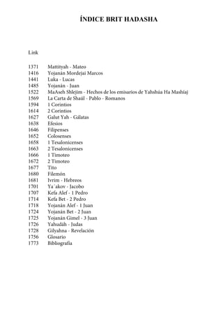 ÍNDICE BRIT HADASHAASHA
1371
1416
1441
1485
1522
1569
1594
1614
1627
1638
1646
1652
1658
1663
1666
1672
1677
1680
1681
1701
1707
1714
1718
1724
1725
1726
1728
1756
1773
Link
Mattityah - Mateo
Yojanán Mordejai Marcos
Luka - Lucas
Yojanán - Juan
MaAseh Shlejim - Hechos de los emisarios de Yahshúa Ha Mashíaj
La Carta de Shaúl - Pablo - Romanos
1 Corintios
2 Corintios
Galut Yah - Gálatas
Efesios
Filipenses
Colosenses
1 Tesalonicenses
2 Tesalonicenses
1 Timoteo
2 Timoteo
Tito
Filemón
Ivrim - Hebreos
Ya´akov - Jacobo
Kefa Alef - 1 Pedro
Kefa Bet - 2 Pedro
Yojanán Alef - 1 Juan
Yojanán Bet - 2 Juan
Yojanán Gimel - 3 Juan
Yahudáh - Judas
Gilyahna - Revelación
Glosario
Bibliografía
 