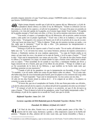3
40
41
prestaba ninguna atención a lo que Yosef hacía, porque YAHWEH estaba con él; y cualquier cosa
que hiciera, YAHWEHprosperaba.
1
Algún tiempo después sucedió que el jefe de los coperos del rey Mitzrayimi y el jefe de
los panaderos dieron ofensa a su señor el rey de Mitzrayim. 2
Faraón se enfureció con sus
dos eunucos, el jefe de los coperos y el jefe de los panaderos. Así que él los puso en custodia en
la prisión, a la vista del capitán de la guardia, en el mismo lugar donde Yosef estaba. 4
El capitán
de la guardia encargó a Yosef estar con ellos, y él fue y les servía mientras estuvieron en prisión.
5
Una noche, el copero y el panadero del rey de Mitzrayim, allí en prisión, ambos tuvieron
sueños, cada sueño con su propio significado. 6
Yosef vino a ellos en la mañana y vio que ellos
lucían tristes. 7
El preguntó a los eunucos de Faraón con él allí en la prisión de la casa de su amo:
"‫ג‬Por qué lucen tan tristes hoy?" 8
Ellos le dijeron: "Cada uno de nosotros tuvimos un sueño, y no
hay nadie que lo interprete." Yosef les dijo a ellos: "‫ג‬No pertenecen las interpretaciones a
Elohim? Cuéntenmelos por favor."
9
Entonces el jefe de los coperos contó a Yosef su sueño: "En mi sueño, allí delante de mí
había una vid, 10
y la vid tenía tres ramas. Las ramas brotaron, entonces de repente comenzaron a
florecer, y finalmente racimos de uvas maduras aparecieron. 11
La copa de Faraón estaba en mi
mano, así que tomé las uvas y las prensé en la copa de Faraón, y le di la copa a Faraón." 12
Yosef
le dijo: "Aquí está la interpretación: tres ramas son tres días. 13
Al cabo de tres días Faraón alzará
tu cabeza y te restaurará a tu cargo; tú estarás dando la copa a Faraón como solías hacer cuando
eras su copero. 14
Pero recuérdate de mí cuando te vaya bien; y muéstrame bondad, por favor; y
hagas mención de mí a Faraón, para que él me libere de esta prisión. 15
Porque la verdad es que
yo fui secuestrado de la tierra de los Hebreos, y aquí también no he hecho nada malo que
justifique ponerme en esta mazmorra."
16
Cuando el jefe de los panaderos vio que la interpretación era favorable, él dijo a Yosef:
"Yo también vi en mi sueño: había tres cestos de pan blanco sobre mi cabeza. 17
En el cesto más
alto había toda clase de cosas horneadas para Faraón, pero los pájaros se las comieron del cesto sobre
mi cabeza." 18
Yosef respondió: "Aquí está la interpretación: los tres cestos son tres días. 19
Al cabo de tres días Faraón alzará tu cabeza de ti ‫ס‬ él te colgará de un árbol, y los pájaros se
comerán tu carne de sobre ti."
20
Al tercer día, que era el cumpleaños de Faraón, él dio una fiesta para todos sus oficiales,
y él alzó la cabeza del jefe de los coperos y la cabeza del jefe de los panaderos de entre sus sirvientes.[
112] 21
El restauró al jefe de los coperos de regreso a su posición, así que él dio de nuevo su
copa a Faraón. 22
Pero él ahorcó al jefe de los panaderos, como Yosef había interpretado a ellos. 23
Sin embargo, el jefe de los coperos no se acordó de Yosef, sino que lo olvidó.
Haftarah Vayeshev: Amos 2:6 - 3:8
Lecturas sugeridas del Brit Hadashah para la Parashah Vayeshev: Hechos 7:9-16
Parashah 10: Mikketz (Al final) 41:1-44:17
1
Al final de dos años, Faraón tuvo un sueño: él estaba parado junto al Río Nilo; 2
y
salieron del río siete vacas, hermosas y gordas; y ellas empezaron a pacer en la hierba del
pantano. 3
Después de ellas, salieron del río siete vacas más, que lucían miserables y flacas; y
112
El cumpleaños es una celebración pagana, y aquí se menciona por ser el de Faraón, Yisra'el celebra el día de la muerte.
 