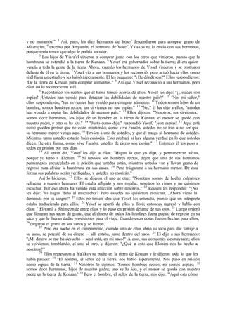 y no muramos!" 3
Así, pues, los diez hermanos de Yosef descendieron para comprar grano de
Mitzrayim, 4
excepto por Binyamin, el hermano de Yosef. Ya'akov no lo envió con sus hermanos,
porque tenía temor que algo le podría suceder.
5
Los hijos de Yisra'el vinieron a comprar junto con los otros que vinieron, puesto que la
hambruna se extendió a la tierra de Kenaan. 6
Yosef era gobernador sobre la tierra; él era quien
vendía a toda la gente de la tierra. Ahora, cuando los hermanos de Yosef vinieron y se postraron
delante de él en la tierra, 7
Yosef vio a sus hermanos y los reconoció; pero actuó hacia ellos como
si él fuera un extraño y les habló ásperamente. El les preguntó: "‫ג‬De dónde son?" Ellos respondieron:
"De la tierra de Kenaan para comprar alimentos." 8
Así que Yosef reconoció a sus hermanos, pero
ellos no lo reconocieron a él.
9
Recordando los sueños que él había tenido acerca de ellos, Yosef les dijo: "‫ד‬Ustedes son
espías! ‫ד‬Ustedes han venido para detectar las debilidades de nuestro país!" 10
"No, mi señor,"
ellos respondieron, "tus sirvientes han venido para comprar alimento. 11
Todos somos hijos de un
hombre, somos hombres rectos; tus sirvientes no son espías." 12
"No," él les dijo a ellos, "ustedes
han venido a espiar las debilidades de nuestro país." 13
Ellos dijeron: "Nosotros, tus sirvientes,
somos doce hermanos, los hijos de un hombre en la tierra de Kenaan; el menor se quedó con
nuestro padre, y otro se ha ido." 14
"Justo como dije," respondió Yosef, "‫ד‬son espías! 15
Aquí está
como pueden probar que no están mintiendo; como vive Faraón, ustedes no se irán a no ser que
su hermano menor venga aquí. 16
Envíen a uno de ustedes, y que él traiga al hermano de ustedes.
Mientras tanto ustedes estarán bajo custodia. Esto probará si hay alguna verdad en lo que ustedes
dicen. De otra forma, como vive Faraón, ustedes de cierto son espías." 17
Entonces él los puso a
todos en prisión por tres días.
18
Al tercer día, Yosef les dijo a ellos: "Hagan lo que yo digo, y permanezcan vivos,
porque yo temo a Elohim. 19
Si ustedes son hombres rectos, dejen que uno de sus hermanos
permanezca encarcelado en la prisión que ustedes están, mientras ustedes van y llevan grano de
regreso para aliviar la hambruna en sus casas. 20
Pero tráiganme a su hermano menor. De esta
forma sus palabras serán verificadas, y ustedes no morirán."
Así lo hicieron. 21
Ellos se dijeron el uno al otro: "Nosotros somos de hecho culpables
referente a nuestro hermano. El estaba afligido y nos rogaba; nosotros lo vimos y no quisimos
escuchar. Por eso ahora ha venido esta aflicción sobre nosotros." 22
Reuven les respondió: "‫ג‬No
les dije: 'no hagan daño al muchacho'? Pero ustedes no quisieron escuchar. ‫ד‬Ahora viene la
demanda por su sangre!" 23
Ellos no tenían idea que Yosef los entendía, puesto que un intérprete
estaba traduciendo para ellos. 24
Yosef se apartó de ellos y lloró; entonces regresó y habló con
ellos: " El tomó a Shimeonde entre ellos y lo puso en prisión delante de sus ojos. 25
Luego ordenó
que llenaran sus sacos de grano, que el dinero de todos los hombres fuera puesto de regreso en su
saco y que le fueran dadas provisiones para el viaje. Cuando estas cosas fueron hechas para ellos,
26
cargaron el grano en sus asnos y se fueron.
27
Pero esa noche en el campamento, cuando uno de ellos abrió su saco para dar forraje a
su asno, se percató de su dinero ‫ס‬ allí estaba, justo dentro del saco. 28
El dijo a sus hermanos:
"‫ד‬Mi dinero se me ha devuelto ‫ס‬ aquí está, en mi saco!" A esto, sus corazones desmayaron; ellos
se volvieron, temblando, el uno al otro, y dijeron: "‫ג‬Qué es esto que Elohim nos ha hecho a
nosotros?"
29
Ellos regresaron a Ya'akov su padre en la tierra de Kenaan y le dijeron todo lo que les
había pasado: 30
"El hombre, el señor de la tierra, nos habló ásperamente. Nos puso en prisión
como espías de la tierra. 31
Nosotros le dijimos: 'Somos hombres rectos, no somos espías; 32
somos doce hermanos, hijos de nuestro padre; uno se ha ido, y el menor se quedó con nuestro
padre en la tierra de Kenaan.' 33
Pero el hombre, el señor de la tierra, nos dijo: "'Aquí está cómo
 