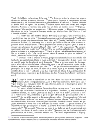 117
Esto describe las prácticas de los Egipcios, pero nosotros somos los que no podemos sentarnos con los paganos a comer
comidas inmundas, tampoco podemos entrar en yugo desigual de matrimonio, amistad o negocios con ellos.
44
Yosef y le hablaron en la entrada de la casa 20
"Por favor, mi señor, la primera vez nosotros
ciertamente vinimos a comprar alimentos; 21
pero cuando llegamos al campamento, abrimos
nuestros sacos, y allí dentro de nuestros sacos estaba el dinero de cada uno, la cantidad completa.
La hemos traído de regreso con nosotros; 22
además, hemos traído otro dinero para comprar
alimentos. Nosotros no tenemos idea quién puso el dinero en nuestros sacos." 23
"Dejen de
preocuparse," él respondió, "no tengan temor. El Elohim de ustedes y el Elohim de su padre puso
el tesoro en sus sacos. En cuanto al dinero de ustedes ‫ס‬ yo fui el que lo recibió." Entonces él sacó
a Shimeon y lo llevó a ellos.
24
El hombre trajo a los hombres a la casa de Yosef y les dio agua, y ellos lavaron sus pies,
y les dio forraje para sus asnos. 25
Entonces ellos prepararon el regalo para cuando Yosef llegara
al mediodía, porque ellos habían oído que iban a comer allí. 26
Cuando Yosef llegó a la casa, ellos
entraron en la casa y le presentaron con el regalo que habían traído con ellos, entonces se
postraron delante de él en la tierra. 27
El les preguntó cómo estaban e inquirió: "‫ג‬Está el padre de
ustedes bien, el anciano de quien hablaron? ‫ג‬Aún vive?" 28
Ellos respondieron: "Tu sirviente
nuestro padre está bien; sí, aún vive." Y él dijo: "Que ese homb re sea bendecido por Elohim"; y
ellos se inclinaron, y le hicieron reverencia. 29
El alzó su mirada y vio a Binyamin su hermano, el
hijo de su madre, y dijo: "‫ג‬Es éste el hermano menor de ustedes, de quien me hablaron?" y
añadió, "Elohim sea bueno contigo, hijo mío."
30
Entonces Yosef se apresuró a ir fuera, porque sus sentimientos hacia su hermano eran
tan fuertes que quería llorar; él fue a su cuarto y allí lloró. 31
Entonces se lavó la cara y salió, pero
se controló según dio la orden de servir la comida. 32
Ellos le sirvieron aparte, los hermanos
aparte, y los Mitzrayimim incluidos en la comida aparte ‫ס‬ los Mitzrayimim no comen con los
Hebreos, porque eso es abominación para ellos.[ 117] 33
Así que ellos se sentaron enfrente de él, el
primogénito en el lugar de honor, el menor en el último lugar; y los hombres expresaron su
asombro el uno al otro. 34
Cada uno le fue dada su porción allí delante de él, pero la porción de
Binyamin era cinco veces mayor que la de ninguno de ellos, Así que ellos bebieron y disfrutaron
con él.
1
Luego él ordenó al mayordomo de su casa: "Llena los sacos de los hombres con
alimentos, tanto como puedan cargar, y pon el dinero de cada hombre dentro de su saco. 2
Y pon mi copa, la de plata, justo dentro del saco del menor, junto con su dinero para el grano." El
hizo lo que Yosef le ordenó que hiciera.
3
Al romper el día los hombres fueron despedidos con sus asnos; 4
pero antes de que
estuvieran lejos de la ciudad Yosef le dijo a su mayordomo: "Levántate, ve tras los hombres; y
cuando los alcances, dile a ellos: '‫ג‬Por qué han pagado el bien con el mal? 5
‫ג‬No es ésta la copa
de la cual mi señor bebe, ciertamente la que él usa para adivinar? ‫ד‬Lo que ustedes han hecho es
maldito!'" 6
Así que él los alcanzó, y dijo estas palabras a ellos. 7
Ellos respondieron: "‫ג‬Por qué
mi señor habla de esta forma? ‫ד‬No permita el cielo que hagamos tal cosa! 8
‫ד‬Mira, el dinero que
encontramos dentro de nuestros sacos lo trajimos de vuelta a ti desde la tierra de Kenaan! Así que
‫ג‬cómo habríamos de robar plata u oro de la casa de nuestro señor? 9
‫ד‬Al que de nosotros le sea
encontrada la copa que sea puesto a muerte ‫ס‬ y el resto de nosotros seremos los esclavos de
nuestro señor!" 10
El respondió: "Bien, que sea como tú has dicho: Al que le sea encontrada será
mi esclavo. Pero el resto de ustedes estarán sin culpa." 11
Entonces cada uno de ellos se apresuró a
poner sus sacos en la tierra, y cada uno abrió su saco. 12
El buscó, empezando con el mayor y
 