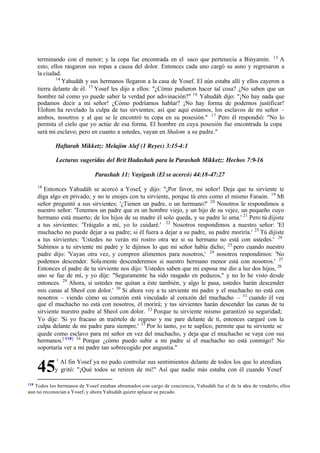 118
Todos los hermanos de Yosef estaban abrumados con cargo de conciencia, Yahudáh fue el de la idea de venderlo; ellos
aun no reconocían a Yosef, y ahora Yahudáh quiere aplacar su pecado.
45
terminando con el menor; y la copa fue encontrada en el saco que pertenecía a Binyamin. 13
A
esto, ellos rasgaron sus ropas a causa del dolor. Entonces cada uno cargó su asno y regresaron a
la ciudad.
14
Yahudáh y sus hermanos llegaron a la casa de Yosef. El aún estaba allí y ellos cayeron a
tierra delante de él. 15
Yosef les dijo a ellos: "‫ג‬Cómo pudieron hacer tal cosa? ‫ג‬No saben que un
hombre tal como yo puede saber la verdad por adivinación?" 16
Yahudáh dijo: "‫ד‬No hay nada que
podamos decir a mi señor! ‫ג‬Cómo podríamos hablar? ‫ד‬No hay forma de podernos justificar!
Elohim ha revelado la culpa de tus sirvientes; así que aquí estamos, los esclavos de mi señor ‫ס‬
ambos, nosotros y al que se le encontró tu copa en su posesión." 17
Pero él respondió: "No lo
permita el cielo que yo actúe de esa forma. El hombre en cuya posesión fue encontrada la copa
será mi esclavo; pero en cuanto a ustedes, vayan en Shalom a su padre."
Haftarah Mikketz: Melajim Alef (1 Reyes) 3:15-4:1
Lecturas sugeridas del Brit Hadashah para la Parashah Mikketz: Hechos 7:9-16
Parashah 11: Vayigash (El se acercó) 44:18-47:27
18
Entonces Yahudáh se acercó a Yosef, y dijo: "‫ד‬Por favor, mi señor! Deja que tu sirviente te
diga algo en privado; y no te enojes con tu sirviente, porque tú eres como el mismo Faraón. 19
Mi
señor preguntó a sus sirvientes: '‫ג‬Tienen un padre, o un hermano?' 20
Nosotros le respondimos a
nuestro señor: 'Tenemos un padre que es un hombre viejo, y un hijo de su vejez, un pequeño cuyo
hermano está muerto; de los hijos de su madre él solo queda, y su padre lo ama.' 21
Pero tú dijiste
a tus sirvientes: 'Tráigalo a mí, yo lo cuidaré.' 22
Nosotros respondimos a nuestro señor: 'El
muchacho no puede dejar a su padre; si él fuera a dejar a su padre, su padre moriría.' 23
Tú dijiste
a tus sirvientes: 'Ustedes no verán mi rostro otra v
ez si su hermano no está con ustedes.' 24
Subimos a tu sirviente mi padre y le dijimos lo que mi señor había dicho; 25
pero cuando nuestro
padre dijo: 'Vayan otra vez, y compren alimentos para nosotros,' 26
nosotros respondimos: 'No
podemos descender. Solamente descenderemos si nuestro hermano menor está con nosotros.' 27
Entonces el padre de tu sirviente nos dijo: 'Ustedes saben que mi esposa me dio a luz dos hijos, 28
uno se fue de mí, y yo dije: "Seguramente ha sido rasgado en pedazos," y no lo he visto desde
entonces. 29
Ahora, si ustedes me quitan a éste también, y algo le pasa, ustedes harán descender
mis canas al Sheol con dolor.' 30
Si ahora voy a tu sirviente mi padre y el muchacho no está con
nosotros ‫ס‬ viendo cómo su corazón está vinculado al corazón del muchacho ‫ס‬ 31
cuando él vea
que el muchacho no está con nosotros, él morirá; y tus sirvientes harán descender las canas de tu
sirviente nuestro padre al Sheol con dolor. 32
Porque tu sirviente mismo garantizó su seguridad;
Yo dije: 'Si yo fracaso en traértelo de regreso y me pare delante de ti, entonces cargaré con la
culpa delante de mi padre para siempre.' 33
Por lo tanto, yo te suplico, permite que tu sirviente se
quede como esclavo para mi señor en vez del muchacho, y deja que el muchacho se vaya con sus
hermanos.[ 118] 34
Porque ‫ג‬cómo puedo subir a mi padre si el muchacho no está conmigo? No
soportaría ver a mi padre tan sobrecogido por angustia."
1
Al fin Yosef ya no pudo controlar sus sentimientos delante de todos los que lo atendían,
y gritó: "‫ד‬Qué todos se retiren de mí!" Así que nadie más estaba con él cuando Yosef
 