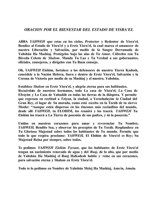 ORACION POR EL BIENESTAR DEL ESTADO DE YISRA'EL
ABBA YAHWEH que estas en los cielos, Protector y Redentor de Yisra'el,
Bendice al Estado de Yisra'el y a Eretz Yisra'el, la cual marca el amanecer de
nuestra Liberación y Salvación, por medio de la Sangre Derramada de
Yahshúa Ha Mashíaj. Protégelos bajo las alas de Tu Amor. Cúbrelos con Tu
Bóveda Celeste de Shalom. Manda Tu Luz y Tu Verdad a sus gobernantes,
oficiales, consejeros, y dirígelos con Tu Buen consejo.
Oh, YAHWEH Elohim, fortalece a los defensores de nuestra Tierra Kadosh,
concédele a la Nación Hebrea, fuera y dentro de Eretz Yisra'el, Salvación y la
Corona de Victoria por medio de su Mashíaj y el nuestro, Yahshúa.
Establece Shalom en Eretz Yisra'el, y alegría eterna para sus habitantes.
Recuérdate de nuestros hermanos, toda La casa de Yisra'el, La Casa de
Efrayim y La Casa de Yahudáh en todas las tierras de la diáspora. Y permite
que regresen en rectitud a Tziyon, la ciudad, a Yerushalayim la Ciudad del
Gran Rey, el lugar de Su morada, como está escrito en la Toráh de tu siervo
Moshe: “Aunque estén dispersos en los rincones más recónditos del mundo,
desde allí YAHWEH, tu ELOHIM, los reunirá y los traerá. YAHWEH Tu
Elohim los traerá a La Tierra de posesión de sus padres, y tú la poseerás.”
Unidos en nuestros corazones para amar y reverenciar Tu Nombre,
YAHWEH, Bendito Sea, y observar los preceptos de Tu Toráh. Resplandece en
Tu Gloriosa Majestad sobre todos los habitantes de Tu mundo. Permite que
todo lo que respira proclame: YAHWEH, El Elohim de Yisra'el es Rey; Su
Majestad Reina por siempre, sobre todos.
Te pedimos YAHWEH Elohim Tzevaot, que los habitantes de Eretz Yisra'el
tengan un nacimiento renovado de agua y del Ruaj, de lo alto, que por medio
de Yahshúa Ha Mashíaj el Ruaj HaKodesh habite y reine en sus corazones,
para salvación eterna y Shalom en Eretz Yisra'el.
Todo te lo pedimos en Nombre de Yahshúa Melej Ha Mashíaj, Amein, Amein.
 