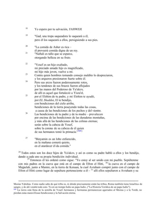 18
Yo espero por tu salvación, YAHWEH.
19
"Gad, una tropa saqueadora lo saqueará a él,
pero él los saqueará a ellos, persiguiendo a sus pies.
20
"La comida de Asher es rica ‫ס‬
él proveerá comida digna de un rey.
21
"Naftali es tallo que se esparce,
otorgando belleza en su fruto.
22
"Yosef es un hijo exaltado,
mi preciado amado hijo es magnificado,
mi hijo más joven, vuelve a mí.
23
Contra quien hombres tomando consejo maldito lo despreciaron,
y los arqueros presionaron fuerte sobre él.
24
Pero sus arcos fueron poderosamente rotos,
y los tendones de sus brazos fueron aflojados
por las manos del Poderoso de Ya'akov,
de allí es aquel que fortaleció a Yisra'el,
25
por el Elohim de tu padre, y mi Elohim te ayudó,
por EL Shaddai, El te bendijo,
con bendiciones del cielo arriba,
bendiciones de la tierra poseyendo todas las cosas,
a causa de las bendiciones de los pechos y del vientre.
26
Las bendiciones de tu padre y de tu madre ‫ס‬ prevalecen
por encima de las bendiciones de las duraderas montañas,
y más allá de las bendiciones de las colinas eternas;
serán sobre la cabeza de Yosef,
sobre la corona de su cabeza de él quien
de sus hermanos tomó la primacía.[ 141]
27
"Binyamin es un lobo enfurecido,
en la mañana comerá quieto,
en el atardecer él da comida."
28
Todos estos son los doce hijos de Ya'akov, y así es como su padre habló a ellos y los bendijo,
dando a cada uno su propia bendición individual.
29
Entonces él les ordenó como sigue: "Yo estoy al ser unido con mi pueblo. Sepúltenme
con mis padres en la cueva que está en el campo de Efron el Hitti, 30
la cueva en el campo de
Majpelah, junto a Mamre, en la tierra de Kenaan, la cual Avraham compró junto con el campo de
Efron el Hitti como lugar de sepultura perteneciente a él ‫ס‬ 31
allí ellos sepultaron a Avraham y su
Mesías Yahshúa. Como nadie sabe de qué tribu es, ni dónde precisamente están las tribus, Roma también tiene Israelitas de
sangre, y de ahí vendrá todo esto. Ya en un tiempo hubo un papa Judío, ("La Historia Verídica de un papa Judío").
141
La tierra está llena de la semilla de Yosef, hermanos y hermanas permanezcan agarrados al Mesías y a la Toráh, no
pierdan estas maravillosas bendiciones y la Salvación eterna.
 