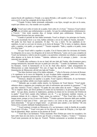 50
esposa Sarah, allí sepultaron a Yitzjak y su esposa Rivkah, y allí sepulté a Leah ‫ס‬ 32
el campo y la
cueva en él, el cual fue comprado de los hijos de Het."
33
Cuando Ya'akov había terminado ordenando a sus hijos, recogió sus pies en la cama,
respiró por última vez y fue reunido con su pueblo.
1
Yosef cayó sobre el rostro de su padre, lloró sobre él y lo besó. 2
Entonces Yosef ordenó
a sus sirvientes que embalsamaran a su padre. Así que los embalsamadores embalsamaron
a Yisra'el. 3
Esto tomó cuarenta días, el tiempo normal para embalsamar. Entonces los
Mitzrayimim hicieron luto por setenta días.
4
Cuando el período de luto había terminado, Yosef se dirigió a los príncipes de Faraón:
"Si yo he encontrado favor a su vista, hablen referente a mí en los oídos de Faraón, diciendo: 5
'Mi padre me hizo hacer un juramento. El dijo: "Yo voy a morir. Tú me sepultarás en mi
sepultura, la cual yo cavé por mí mismo en la tierra de Kenaan." 'Por lo tanto, te imploro, déjame
subir y sepultar a mi padre; yo regresaré.'" 6
Faraón respondió: "Sube y sepulta a tu padre, como
él te hizo jurar."
7
Así que Yosef subió a sepultar a su padre. Con él fueron todos los sirvientes de Faraón,
los dirigentes de su casa y los dirigentes de la tierra de Mitzrayim, 8
junto con la casa completa de
Yosef, sus hermanos y toda la casa de su padre y sus parientes; solamente sus rebaños y sus ganados
ellos dejaron en la tierra de Goshen. 9
Además, subieron con él carruajes y jinetes ‫ס‬ era una
caravana muy grande.
10
Cuando ellos arribaron a la era en Atad, del otro lado del Yarden, ellos levantaron gran y
amarga lamentación, haciendo luto por su padre por siete días. 11
Cuando los habitantes locales,
los Kenaani, vieron la lamentación en la era de Atad ellos dijeron: "‫ד‬Qué amargamente los
Mitzrayimim se están lamentando!" Por esto el lugar fue dado el nombre de Avel-Mitzrayim
[lamentación de Mitzrayim], allí del otro lado del Yarden.
12
Sus hijos hicieron como él les había ordenado ‫ס‬ 13
ellos lo llevaron a la tierra de Kenaan
y lo sepultaron en la cueva de Majpelah, la cual Avraham había comprado, junto con el campo,
como lugar de sepultura perteneciente a él, de Efron el Hitti, junto a Mamre.
14
Entonces, después de sepultar a su padre, Yosef regresó a Mitzrayim, él, sus hermanos
y todos los que habían subido con él para sepultar a su padre.
15
Sabiendo que su padre estaba muerto, los hermanos de Yosef dijeron: "Yosef puede
odiarnos ahora y pagarnos por completo por todo el sufrimiento que nosotros le causamos." 16
Así
que ellos vinieron a Yosef, y dijeron: "Tu padre dio esta orden antes de morir: 17
'Digan a Yosef,
"Yo te imploro ahora, por favor perdona el crimen de tus hermanos y la perversidad de hacerte
daño.' Así que ahora, nosotros te imploramos, perdona el crimen de los sirvientes del Elohim de
tu padre." Yosef lloró cuando ellos hablaron con él; 18
y sus hermanos también vinieron, se
postraron delante de él, y dijeron: "Aquí, somos tus esclavos." 19
Pero Yosef dijo a ellos: "No
tengan temor, porque yo soy el siervo de Elohim. 20
Ustedes quisieron hacerme daño para maldad,
pero Elohim lo tomó para el bien ‫ס‬ para que viniera a ser como es hoy, para que mucha gente
fuera alimentada. 21
Así que no tengan temor ‫ס‬ yo proveeré para ustedes y sus familias." De esta
forma él los consoló; hablando bondadosamente a ellos.
22
Yosef continuó viviendo en Mitzrayim, él y sus hermanos y toda la familia de su padre.
Yosef vivió 110 años. 23
Yosef vivió para ver los hijos de los nietos de Efrayim, y los hijos del
hijo de Menasheh, Majir, nacieron en las piernas de Yosef.
24
Yosef dijo a sus hermanos: "Estoy muriendo: Pero Elohim por cierto los recordará y los
hará subir fuera de esta tierra a la tierra que El juró a Avraham, Yitzjak y Ya'akov." 25
Entonces
Yosef tomó juramento de los hijos de Yisra'el: "Elohim ciertamente se acordará de ustedes, y
 