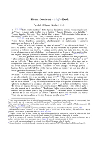 1
Shemot (Nombres) – ‫וֹת‬ ְ
‫שׁ‬ – Éxodo
Parashah 13 Shemot (Nombres) 1:1-6:1
1[1705 AEC]
Estos son los nombres[1]
de los hijos de Yisra'el que fueron a Mitzrayim junto con
Ya'akov su padre; cada hombre con su familia: 2
Reuven, Shimeon, Levi, Yahudáh, 3
Yissajar, Zevulun, Binyamin, 4
Dan, Naftali, Gad, y Asher. 5
Todos contados, había setenta y
cinco almas[2]
nacidas de Ya'akov; Yosef ya estaba en Mitzrayim.
6[1635 AEC]
Yosef murió, como todos sus hermanos y toda esa generación. 7
Los hijos de
Yisra'el fueron fructíferos, aumentaron abundantemente, se multiplicaron y crecieron
poderosamente; la tierra se llenó con ellos.[3]
8
Ahora allí se levantó un nuevo rey sobre Mitzrayim.[4]
El no sabía nada de Yosef, 9
y
dijo a su pueblo: "Miren, los hijos de Yisra'el se han convertido en un pueblo demasiado
numeroso y poderoso para nosotros. 10
Vengan, usemos astucia para tratar con ellos. De otra
forma, ellos continuarán multiplicándose; y en el acontecimiento de guerra ellos se pueden aliar
con nuestros enemigos, pelear contra nosotros e irse de la tierra completamente."[Jue 5:3; Sal 10:2]
11
Así, pues, pusieron amos de esclavos sobre ellos para oprimirlos con trabajos gravosos,
y ellos edificaron para Faraón las ciudades de almacenamiento de Piton[5]
y Raamses[6]
y On[7]
que es Heliópolis. 12
Pero mientras más los Mitzrayimim los oprimían a ellos, tanto más se
multiplicaban y crecían, hasta que los Mitzrayimim llegaron a temer a los hijos de Yisra'el 13
y
los hacían trabajar implacablemente, 14
haciendo sus vidas amargas con trabajo gravoso –
haciendo barro, haciendo ladrillos y toda clase de trabajo de campo; y en toda esta labor no
fueron mostrados ninguna misericordia.
15
Además, el rey de Mitzrayim habló con las parteras Hebreas, una llamada Shifrah y la
otra Puah: 16
"Cuando ustedes atiendan a las mujeres Hebreas y les vean dando a luz," él dijo, "si
es un niño, mátenlo; pero si es una niña, la dejan vivir."[8] 17
Sin embargo, las parteras eran
mujeres temerosas de Elohim, así que no hicieron como el rey de Mitzrayim ordenó sino dejaron
que los niños vivieran. 18
El rey de Mitzrayim mandó a llamar a las parteras y demandó de ellas:
"¿Por qué han hecho esto y han dejado a los niños vivir?" 19
Las parteras respondieron a Faraón:
"Es porque las mujeres Hebreas no son como las mujeres Mitzrayimim – ellas están de parto y
dan a luz antes de que la patera llegue." 20
Por lo tanto Elohim prosperó a las parteras, y el pueblo
continuó multiplicándose y creció muy poderosamente. 21
En verdad, porque las parteras temían
a Elohim, El las hizo fundadoras de familias. 22
Entonces Faraón dio esta orden a su pueblo:
"Todo niño que nazca, échenlo al río, pero dejen que las niñas vivan."[Hch 7:19]
1
Todos los nombres de los libros de la Toráh han sido cambiados y manipulados por los traductores, sin embargo, cada libro
lleva el nombre que está en la primera oración del libro, a saber "Nombres/Shemot" y no Éxodo.
2
Este número está mal en otras versiones dice setenta, aquí se corrigió a setenta y cinco según la LXX; los manuscritos del
Mar Muerto y Hch 7:14 lo corrobora.
3
Aquí en v 9 ya se ve cumpliendo la promesa de multiplicidad física, esto preocupaba mucho a los Egipcios, v 10.
4
Probablemente Raamses Miamum, o su hijo Amenofis, quien lo sucedió cerca de este período, y por él no conocer a Yosef
se refiere a no reconocer su obligación con él. [Ec 9:15; Hch 7:18]
5
Egipcio, Pa-Tum, "casa de Tum," el dios sol. Aquí se han descubierto las ruinas de las cámaras de grano, era una gran
ciudad de almacenaje de grano en el tiempo de Yosef. Ahora es Tell-el-Maskhuta, a doce millas de Ismailia.
6
Una de las razones por la esclavitud Egipcia fue mantener al pueblo seguro fuera de todas las guerras vecinas para que se
pudiera multiplicar tanto como la arena del mar, en el cap. 12 vemos la multitud que salió de Egipto.
7
Luz, el sol, la gran sede de adoración al sol, en la rivera del río Nilo, a unas millas de Memfis.
8
Siempre ha sido el propósito de ha satán exterminar el pueblo amado de YAHWEH, con Faraón o Hitler en el siglo 20.
 