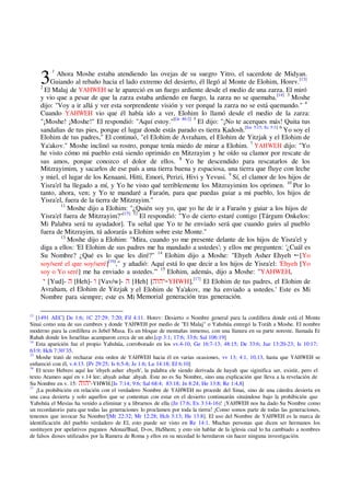 3
1
Ahora Moshe estaba atendiendo las ovejas de su suegro Yitro, el sacerdote de Midyan.
Guiando al rebaño hacia el lado extremo del desierto, él llegó al Monte de Elohim, Horev.[13]
2
El Malaj de YAHWEH se le apareció en un fuego ardiente desde el medio de una zarza. El miró
y vio que a pesar de que la zarza estaba ardiendo en fuego, la zarza no se quemaba.[14] 3
Moshe
dijo: "Voy a ir allá y ver esta sorprendente visión y ver porqué la zarza no se está quemando." 4
Cuando YAHWEH vio que él había ido a ver, Elohim lo llamó desde el medio de la zarza:
"¡Moshe! ¡Moshe!" El respondió: "Aquí estoy."[Ge 46:2] 5
El dijo: "¡No te acerques más! Quita tus
sandalias de tus pies, porque el lugar donde estás parado es tierra Kadosh.[Jos 5:15; Ec 5:1] 6
Yo soy el
Elohim de tus padres," El continuó, "el Elohim de Avraham, el Elohim de Yitzjak y el Elohim de
Ya'akov." Moshe inclinó su rostro, porque tenía miedo de mirar a Elohim. 7
YAHWEH dijo: "Yo
he visto cómo mi pueblo está siendo oprimido en Mitzrayim y he oído su clamor por rescate de
sus amos, porque conozco el dolor de ellos. 8
Yo he descendido para rescatarlos de los
Mitzrayimim, y sacarlos de ese país a una tierra buena y espaciosa, una tierra que fluye con leche
y miel, el lugar de los Kenaani, Hitti, Emori, Perizi, Hivi y Yevusi. 9
Sí, el clamor de los hijos de
Yisra'el ha llegado a mí, y Yo he visto qué terriblemente los Mitzrayimim los oprimen. 10
Por lo
tanto, ahora, ven; y Yo te mandaré a Faraón, para que puedas guiar a mi pueblo, los hijos de
Yisra'el, fuera de la tierra de Mitzrayim."
11
Moshe dijo a Elohim: "¿Quién soy yo, que yo he de ir a Faraón y guiar a los hijos de
Yisra'el fuera de Mitzrayim?"[15] 12
El respondió: "Yo de cierto estaré contigo [Tárgum Onkelos:
Mi Palabra será tu ayudador]. Tu señal que Yo te he enviado será que cuando guíes al pueblo
fuera de Mitzrayim, tú adorarás a Elohim sobre este Monte."
13
Moshe dijo a Elohim: "Mira, cuando yo me presente delante de los hijos de Yisra'el y
diga a ellos: 'El Elohim de sus padres me ha mandado a ustedes'; y ellos me pregunten: '¿Cuál es
Su Nombre? ¿Qué es lo que les diré?" 14
Elohim dijo a Moshe: "Ehyeh Asher Ehyeh [Yo
soy/seré el que soy/seré][16]
," y añadió: Aquí está lo que decir a los hijos de Yisra'el: 'Ehyeh [Yo
soy o Yo seré] me ha enviado a ustedes.'" 15
Elohim, además, dijo a Moshe: "YAHWEH,
[Yud]- [Heh]- [Vav/w]- [Heh] [ -YHWH],[17]
El Elohim de tus padres, el Elohim de
Avraham, el Elohim de Yitzjak y el Elohim de Ya'akov, me ha enviado a ustedes.' Este es Mi
Nombre para siempre; este es Mi Memorial generación tras generación.
13
[1491 AEC] De 1:6; 1C 27:29; 7:20; Fil 4:11. Horev: Desierto o Nombre general para la cordillera donde está el Monte
Sinai como una de sus cumbres y donde YAHWEH por medio de "El Malaj" o Yahshúa entregó la Toráh a Moshe. El nombre
moderno para la cordillera es Jebel Musa. Es un bloque de montañas inmenso, con una llanura en su parte noreste, llamada Er
Rahah donde los Israelitas acamparon cerca de un año.[cp 3:1; 17:6; 33:6; Sal 106:19]
14
Esta aparición fue el propio Yahshúa, corroborado en los vv.4-10, Ge 16:7-13; 48:15; De 33:6; Jue 13:20-23; Is 10:17;
63:9; Hch 7:30¨35.
15
Moshe trató de rechazar esta orden de YAHWEH hacia él en varias ocasiones, vv 13; 4:1, 10,13, hasta que YAHWEH se
enfureció con él, v.4:13. [Pr 29:25; Is 6:5-8; Je 1:6; Lu 14:18; Ef 6:10]
16
El texto Hebreo aquí lee 'ehyeh asher ehyeh', la palabra ele siendo derivada de hayah que siginifica ser, existir, pero el
texto Arameo aquí en v.14 lee; ahyah ashar ahyah. Este no es Su Nombre, sino una explicación que lleva a la revelación de
Su Nombre en v. 15: -YHWH.[Is 7:14; 9:6; Sal 68:4; 83:18; Jn 8:24; He 13:8; Re 1:4,8]
17
¡La prohibición en relación con el verdadero Nombre de YAHWEH no procede del Sinai, sino de una cátedra desierta en
una casa desierta y solo aquellos que se contentan con estar en el desierto continuarán situándose bajo la prohibición que
Yahshúa el Mesías ha venido a eliminar y a librarnos de ella (Jn 17:6; Ex 3:14-16)! ¡YAHWEH nos ha dado Su Nombre como
un recordatorio para que todas las generaciones lo proclamen por toda la tierra! ¡Como somos parte de todas las generaciones,
tenemos que invocar Su Nombre![Mt 22:32; Mr 12:28; Hch 3:13; He 13:8]. El uso del Nombre de YAHWEH es la marca de
identificación del pueblo verdadero de El, esto puede ser visto en Re 14:1. Muchas personas que dicen ser hermanos los
sustituyen por apelativos paganos Adonai/Baal, D-os, HaShem; y esto sin hablar de la iglesia cual lo ha cambiado a nombres
de falsos dioses utilizados por la Ramera de Roma y ellos en su necedad lo heredaron sin hacer ninguna investigación.
 