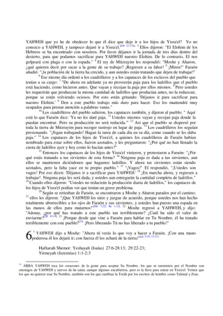 6
YAHWEH que yo he de obedecer lo que él dice que deje ir a los hijos de Yisra'el? Yo no
conozco a YAHWEH, y tampoco dejaré ir a Yisra'el.[Job 21:15]
" 3
Ellos dijeron: "El Elohim de los
Hebreos se ha encontrado con nosotros. Por favor déjanos ir la jornada de tres días dentro del
desierto, para que podamos sacrificar para YAHWEH nuestro Elohim. De lo contrario, El nos
golpeará con plaga o con la espada." 4
El rey de Mitzrayim les respondió: "Moshe y Aharon,
¿qué quieren decir por sacar a la gente de su trabajo? ¡Regresen a su labor! 5
¡Miren!" Faraón
añadió: "¡la población de la tierra ha crecido, y aun ustedes están tratando que dejen de trabajar!"
6
Ese mismo día ordenó a los cuadrilleros y a los capataces de los esclavos del pueblo que
tenían a su cargo: 7
"De ahora en adelante ya no proveerán paja para los ladrillos que el pueblo
está haciendo, como hicieron antes. Que vayan y recojan la paja por ellos mismos. 8
Pero ustedes
les requerirán que produzcan la misma cantidad de ladrillos que producían antes, no la reduzcan,
porque se están volviendo ociosos. Por esto están gritando: 'Déjanos ir para sacrificar para
nuestro Elohim.' 9
Den a este pueblo trabajo más duro para hacer. Eso los mantendrá muy
ocupados para prestar atención a palabras vanas."
10
Los cuadrilleros del pueblo salieron, los capataces también, y dijeron al pueblo: " Aquí
está lo que Faraón dice: 'Ya no les daré paja. 11
Ustedes mismos vayan y recojan paja donde la
puedan encontrar. Pero su producción no será reducida.'" 12
Así que el pueblo se dispersó por
toda la tierra de Mitzrayim para recoger rastrojo en lugar de paja. 13
Los cuadrilleros los seguían
presionando. "¡Sigan trabajando! Hagan la tarea de cada día en su día, como cuando se les daba
paja." 14
Los capataces de los hijos de Yisra'el, a quienes los cuadrilleros de Faraón habían
nombrado para estar sobre ellos, fueron azotados, y les preguntaron: "¿Por qué no han llenado la
cuota de ladrillos ayer y hoy como lo hacían antes?"
15
Entonces los capataces de los hijos de Yisra'el vinieron, y protestaron a Faraón: "¿Por
qué estás tratando a tus sirvientes de esta forma? 16
Ninguna paja es dada a tus sirvientes, aun
ellos se mantienen diciéndonos que hagamos ladrillos. Y ahora tus sirvientes están siendo
azotados, pero la falta yace en tu propio pueblo." 17
"¡Vagos!" El respondió, "¡Ustedes son
vagos! Por eso dicen: 'Déjanos ir a sacrificar para YAHWEH.' 18
¡En marcha ahora, y regresen a
trabajar! Ninguna paja les será dada, y ustedes aun entregarán la cantidad completa de ladrillos."
19
Cuando ellos dijeron: "Ustedes no reducirán la producción diaria de ladrillos," los capataces de
los hijos de Yisra'el podían ver que tenían un grave problema.
20
Según se retiraban de Faraón, se encontraron a Moshe y Aharon parados por el camino;
21
ellos les dijeron: "¡Que YAHWEH los mire y juzgue de acuerdo, porque ustedes nos han hecho
totalmente aborrecibles a los ojos de Faraón y sus sirvientes, y ustedes han puesto una espada en
las manos de ellos para matarnos!"[Mr 7;22; Re 1:12] 22
Moshe regresó a YAHWEH, y dijo:
"Adonay, ¿por qué has tratado a este pueblo tan terriblemente? ¿Cuál ha sido el valor de
enviarme?[2R 19:14] 23
¡Porque desde que vine a Faraón para hablar en Tu Nombre, él ha tratado
terriblemente con este pueblo![23]
¡Pero liberando Tú no has liberado a tu pueblo!"
1
YAHWEH dijo a Moshe: "Ahora tú verás lo que voy a hacer a Faraón. ¡Con una mano
poderosa él los dejará ir; con fuerza él los echará de la tierra!"[cp 3:19; 12:31]
Haftarah Shemot: Yeshayah (Isaías) 27:6-28:13; 29:22-23;
Yirmeyah (Jeremías) 1:1-2:3
23
ABBA YAHWEH toca los corazones de la gente para aceptar Su Nombre, los que se enemisten por el Nombre son
enemigos de YAHWEH y siervos de ha satán, aunque algunos encubiertos, pero es la llave para entrar en Yisra'el. Vemos que
los que no quieren usar Su Nombre, también son los que cambian la Toráh por los escritos de hombre como Talmud y Zoar.
 
