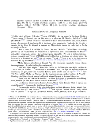 Lecturas sugeridas del Brit Hadashah para la Parashah Shemot: Mattityah (Mateo)
22:23-33; 41-46; Yojanán Mordejai (Marcos) 12:18-27; 35-37; Lucas 20:27-44;
Hechos 3:12-15; 5:27-32; 7:17-36; 22:12-16; 24:14-16; Israelitas Mesiánicos
(Hebreos) 11:23-26
Parashah 14: Va'era (Yo aparecí) 6:2-9:35
2
Elohim habló a Moshe, El le dijo: "Yo soy YAHWEH. 3
Yo me aparecí a Avraham, Yitzjak y
Ya'akov como El Shaddai, ¿no me hice conocer a ellos por Mi Nombre, Yud-Heh-Vav-Heh
[YAHWEH]? [24] 4
También con ellos Yo establecí mi Pacto de darles la tierra de Kenaan, la tierra
donde ellos erraron de aquí para allá y habitaron como extranjeros. 5
Además, Yo he oído el
gemido de los hijos de Yisra'el, a quienes los Mitzrayimim tienen en esclavitud; y Yo he
recordado mi Pacto.
6
"Por lo tanto, di a los hijos de Yisra'el: 'Yo soy YAHWEH. Yo los libraré del trabajo
gravoso de los Mitzrayimim, los rescataré de la opresión de ellos, y los redimiré con brazo[25]
extendido y con grandes juicios. 7
Yo los tomaré como mi pueblo, y Yo seré su Elohim. Entonces
ustedes conocerán que Yo soy YAHWEH, quien los liberó de la tiranía de los Mitzrayimim. 8
Yo
los traeré a la tierra que Yo juré[26]
dar a Avraham, Yitzjak y Ya'akov – Yo se las daré como su
herencia, Yo soy YAHWEH.[cp 15:12; Dt 7:8; 26:8; Sal 136:11;/Ge 17:7; Dt 4:20; 7:6; 26:18; 2S 7:23; Je 31:33; Os 1:10;]
9
Moshe dijo esto a los hijos de Yisra'el. Pero ellos no querían escucharle, porque estaban
tan desanimados y la esclavitud de ellos era tan cruel.
10
YAHWEH dijo a Moshe: 11
"Entra, di a Faraón, rey de Mitzrayim, que deje a los hijos de
Yisra'el salir de su tierra." 12
Moshe dijo a YAHWEH: "Mira, los hijos de Yisra'el no me han
escuchado; así que ¿cómo me escuchará Faraón, pobre orador que yo soy?[Hch 7:25]
" 13
Pero
YAHWEH habló a Moshe y a Aharon, y les dio órdenes referente a ambos los hijos de Yisra'el y
Faraón rey de Mitzrayim, de sacar a los hijos de Yisra'el fuera de la tierra de Mitzrayim.
14
Estos eran los cabezas de familias: Los hijos de Reuven el primogénito eran Hanoj,
Pallu, Hetzron y Karmi. Estas eran las familias de Reuven.[Ge 46:9; 1Cr 5:3]
15
Los hijos de Shimeon eran Yemuel, Yamin, Ohad, Yajin, Tzojar y Shaúl el hijo de una
mujer Kenaani.[27]
Estas eran las familias de Shimeon.[1Cr 4:24]
16
Estos eran los nombres de los hijos de Levi con sus hijos: Gershon, Kejat y Merari. Levi
vivió hasta tener 137 años de edad.[Nu 3:17; 1Cr 6;1] 17
Los hijos de Gershon fueron Livni y Shimi,
con sus familias. 18
Los hijos de Kejat fueron Amram, Yitzhar, Hevron y Uziel. Kejat vivió hasta
24
Aún el tono de YAHWEH está airado con Moshe por tratar de soltarse de su asignación (Ex 3:11; 4:1, 10, 13) afirmando así
su intención de destruir a Egipto y librar a Yisra'el. YAHWEH entonces continúa recordándole a Moshe que él se les había
aparecido antes a Avraham, Yitzjak, y Ya'akov como el Todopoderoso Omnipotente El Shaddai. Su Nombre Kadosh estaba
en juego en esta asignación a Moshe. En el paleo-hebreo no había signos gramáticos de interrogación. ¡Por lo tanto la única
base para entender los textos antiguos era el contexto actual de los eventos! Ex 6:3 es en realidad una pregunta retórica de
parte de un Elohim todavía agitado hacia un Moshe todavía renuente. Él está diciendo: "Ahora que conoces que mi Nombre
es YAHWEH, el El-Shaddai que conocieron Avraham, Yitzjak y Ya'akov, ponte en camino porque ¿no fue por este mismo
Nombre que me di a conocer a ellos y los libré? [Y así está en el Tárgum] El hebreo dice en realidad: "Ohshemí YHWH lo
nodatí lahém?", "Por mi nombre YHWH, ¿no me di a conocer a ellos?"[Ge 19:24; Sal 68:4; Jn 8:58;Re 1:4, 8]
25
El Brazo de YAHWEH es una metáfora de Su Salvación, Su liberación. ¿Quién es la salvación de YAHWEH? Yahshúa, de
modo que los que esperan la salvación, también esperarán la Toráh (v 4) que sale de ese mismo brazo, [que se dice que es un
zeruah netuyah o brazo extendido en hebreo, una metáfora del Mesías de Yisra'el.
26
Tárgum Onkelos: "He jurado en Mi Palabra dar a Avraham, Yitzjak y Ya'akov…"
27
Aquí hay otro ejemplo de que la sangre Israelita es mixta y en Yisra'el hay sangre de todas las naciones.
 
