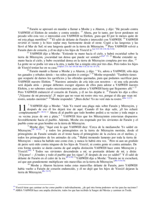 11 [Lv 26:21] 2
16
Faraón se apresuró en mandar a llamar a Moshe y a Aharon, y dijo: "He pecado contra
YAHWEH el Elohim de ustedes y contra ustedes. 17
Ahora, por lo tanto, por favor perdonen mi
pecado sólo esta vez; e intercedan con YAHWEH su Elohim, ¡para que El por lo menos quite de
mí esta plaga mortífera!" 18
El salió de delante de Faraón e intercedió con YAHWEH. 19
YAHWEH
revirtió el viento y lo hizo soplar muy fuertemente desde el oeste. Cogió a las langostas y las
llevó al Mar de Suf; ni una langosta quedó en la tierra de Mitzrayim. 20
Pero YAHWEH volvió a
Faraón duro de corazón, y él no dejó a los hijos de Yisra'el ir.[cp 4:21; Dt 2:30; Ro 9:18]
21
YAHWEH dijo a Moshe: "Extiende tu mano hacia el cielo, y habrá oscuridad sobre la
tierra de Mitzrayim, ¡oscuridad tan densa que puede ser sentida!"[Jud 13] 22
Moshe extendió su
mano hacia el cielo, y hubo oscuridad densa en la tierra de Mitzrayim completa por tres días. 23
La gente no se podía ver una a la otra, y nadie fue a ningún sitio por tres días. Pero todos los hijos
de Yisra'el tenían luz en su casa.[39][Sof 2:15; Sal 105:28/ Mal 3:18; Ef 5:8; 1P 2:9]
24
Faraón mandó a llamar a Moshe y a Aharon, y dijo: " Ve, adora a YAHWEH; sólo deja
tus ganados y rebaños detrás – tus niños pueden ir contigo." 25
Moshe respondió: "También tienes
que ocuparte de darnos los sacrificios y las ofrendas quemadas, para que podamos sacrificar para
YAHWEH nuestro Elohim. 26
Nuestros animales de cría irán con nosotros – ni una sola pezuña
será dejada atrás – porque debemos escoger algunos de ellos para adorar a YAHWEH nuestro
Elohim, y no sabemos cuales necesitaremos para adorar a YAHWEH hasta que lleguemos allí." 27
Pero YAHWEH endureció el corazón de Faraón, y él no los dejaba ir. 28
Faraón les dijo a ellos:
"¡Váyanse de mi presencia! ¡Y mejor que no vean mi rostro otra vez, porque el día que vean mi
rostro, ustedes morirán!" 29
Moshe respondió: "¡Bien dicho! Yo no veré más tu rostro."[He 11:27]
1
YAHWEH dijo a Moshe: "Aún Yo traeré una plaga más sobre Faraón y Mitzrayim, y
después de eso él los dejará irse de aquí. Cuando él los deje salir, ¡él los echará
completamente! Ahora di al pueblo que todo hombre pedirá a su vecino y toda mujer a
su vecina joyas de oro y plata." 3
YAHWEH hizo que los Mitzrayimim estuvieran dispuestos
favorablemente hacia el pueblo. Además, Moshe era respetado por los sirvientes de Faraón y el
pueblo como un gran hombre en la tierra de Mitzrayim.
4
Moshe dijo: "Aquí está lo que YAHWEH dice: 'Cerca de la medianoche Yo saldré en
Mitzrayim,[2R 19:35] 5
y todos los primogénitos en la tierra de Mitzrayim morirán, desde el
primogénito de Faraón sentado en el trono hasta el primogénito de la esclava en el molino, y
todos los primogénitos de los animales de cría. 6
Habrá tremendo lamento por toda la tierra de
Mitzrayim – nunca ha habido uno como éste, y nunca lo habrá otra vez. 7
Pero ni aun un gruñido
de perro será oído contra ninguno de los hijos de Yisra'el, ni contra gente ni contra animales. De
esta forma ustedes se darán cuenta de qué amplia distinción YAHWEH hace entre Mitzrayim y
Yisra'el.[40] 8
Todos sus sirvientes descenderán a mí, se postrarán delante de mí, y dirán:
'¡Váyanse! – ¡Ustedes y todo el pueblo que los sigue! ¡Y después de eso yo saldré!" Y él salió de
delante de Faraón en el calor de la ira.[Ef 4:26] 9
YAHWEH dijo a Moshe: "Faraón no te escuchará,
así que aun grandemente multiplicare mis maravillas en la tierra de Mitzrayim."[Ro 9:16:18]
10
Moshe y Aharon hicieron todas estas maravillas delante de Faraón, pero YAHWEH
había vuelto a Faraón de corazón endurecido, y él no dejó que los hijos de Yisra'el dejaran la
tierra de Mitzrayim.[Ro 2:4-5]
39
Yisra'el tiene que caminar en luz como pueblo e individualmente, ¿de qué otra forma podemos ser luz para las naciones?
40
ABBA YAHWEH hace una amplia distinción, todos los que han recibido la Sangre del Mesías y caminan en Toráh.
 