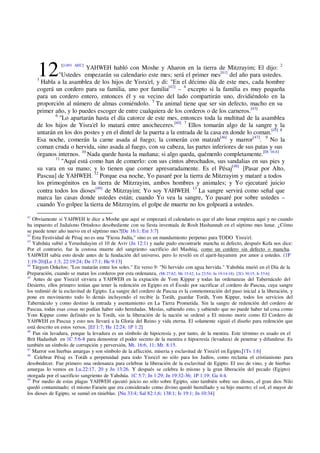 121[1491 AEC]
YAHWEH habló con Moshe y Aharon en la tierra de Mitzrayim; El dijo: 2
"Ustedes empezarán su calendario este mes; será el primer mes[41]
del año para ustedes.
3
Habla a la asamblea de los hijos de Yisra'el, y di: "En el décimo día de este mes, cada hombre
cogerá un cordero para su familia, uno por familia[42]
– 4
excepto si la familia es muy pequeña
para un cordero entero, entonces él y su vecino del lado compartirán uno, dividiéndolo en la
proporción al número de almas comiéndolo. 5
Tu animal tiene que ser sin defecto, macho en su
primer año, y lo puedes escoger de entre cualquiera de los corderos o de los carneros.[43]
6
"Lo apartarán hasta el día catorce de este mes, entonces toda la multitud de la asamblea
de los hijos de Yisra'el lo matará entre anocheceres.[44] 7
Ellos tomarán algo de la sangre y la
untarán en los dos postes y en el dintel de la puerta a la entrada de la casa en donde lo coman.[45] 8
Esa noche, comerán la carne asada al fuego; la comerán con matzah[46]
y marror[47]
. 9
No la
coman cruda o hervida, sino asada al fuego, con su cabeza, las partes inferiores de sus patas y sus
órganos internos. 10
Nada quede hasta la mañana; si algo queda, quémenlo completamente.[Dt 16:4]
11
"Aquí está como han de comerlo: con sus cintos abrochados, sus sandalias en sus pies y
su vara en su mano; y lo tienen que comer apresuradamente. Es el Pésaj[48]
[Pasar por Alto,
Pascua] de YAHWEH. 12
Porque esa noche, Yo pasaré por la tierra de Mitzrayim y mataré a todos
los primogénitos en la tierra de Mitzrayim, ambos hombres y animales; y Yo ejecutaré juicio
contra todos los dioses[49]
de Mitzrayim; Yo soy YAHWEH. 13
La sangre servirá como señal que
marca las casas donde ustedes están; cuando Yo vea la sangre, Yo pasaré por sobre ustedes –
cuando Yo golpee la tierra de Mitzrayim, el golpe de muerte no los golpeará a ustedes.
41
Obviamente si YAHWEH le dice a Moshe que aquí se empezará el calendario es que el año lunar empieza aquí y no cuando
ha impuesto el Judaísmo Ortodoxo desobediente con su fiesta inventada de Rosh Hashannah en el séptimo mes lunar. ¿Cómo
se puede tener año nuevo en el séptimo mes?[De 16:1; Est 3:7]
42
Esta Festividad de Pésaj no es una "Fiesta Judía," sino es un mandamiento perpetuo para TODO Yisra'el.
43
Yahshúa subió a Yerushalayim el 10 de Aviv (Jn 12:1) y nadie pudo encontrarle mancha ni defecto, después Kefa nos dice:
Por el contrario, fue la costosa muerte del sangriento sacrificio del Mashíaj, como un cordero sin defecto o mancha.
YAHWEH sabía esto desde antes de la fundación del universo, pero lo reveló en el ajarit-hayamim por amor a ustedes. (1P
1:19-20)[Le 1:3; 22:19:24; De 17:1; He 9:13]
44
Tárgum Onkelos; "Los matarán entre los soles." En verso 9: "Ni hervido con agua hervida." Yahshúa murió en el Día de la
Preparación, cuando se matan los corderos por esta ordenanza, (Mt 27:62; Mr 15:42; Lu 23:54; Jn 19:14-18). [2Cr 30:15; Is 53:6]
45
Antes de que Yisra'el sirviera a YAHWEH en la expiación de Yom Kippur y todas las ordenanzas del Tabernáculo del
Desierto, ellos primero tenían que tener la redención en Egipto en el Éxodo por sacrificar el cordero de Pascua, cuya sangre
los redimió de la esclavitud de Egipto. La sangre del cordero de Pascua es la conmemoración del paso inicial a la liberación, y
pone en movimiento todo lo demás incluyendo el recibir la Toráh, guardar Toráh, Yom Kippur, todos los servicios del
Tabernáculo y como destino la entrada y asentamiento en La Tierra Prometida. Sin la sangre de redención del cordero de
Pascua, todas esas cosas no podían haber sido heredadas. Mesías, sabiendo esto, y sabiendo que no puede haber tal cosa como
Yom Kippur como definido en la Toráh, sin la liberación de la nación se ordenó a El mismo morir como El Cordero de
YAHWEH en Pascua y esto nos llevará a la Gloria del Reino y vida eterna. El solamente siguió el diseño para redención que
está descrito en estos versos. [Ef 1:7; He 12:24; 1P 1:2]
46
Pan sin lavadura, porque la levadura es un símbolo de hipocresía y, por tanto, de la mentira. Este término es usado en el
Brit Hadashah en 1C 5:6-8 para demostrar el poder secreto de la mentira e hipocresía (levadura) de penetrar y difundirse. Es
también un símbolo de corrupción y perversión, Mt. 16:6, 11; Mr. 8:15.
47
Marror son hierbas amargas y son símbolo de la aflicción, miseria y esclavitud de Yisra'el en Egipto.[1Ts 1:6]
48
Celebrar Pésaj es Toráh a perpetuidad para todo Yisra'el no sólo para los Judíos, como reclama el cristianismo para
desobedecer. Fue primero una ordenanza para celebrar la liberación de la esclavitud de Egipto. El uso de vino, y de hierbas
amargas lo vemos en Lu.22:17, 20 y Jn 13:26. Y después se celebra lo mismo y la gran liberación del pecado (Egipto)
otorgada por el sacrificio sangriento de Yahshúa. 1C 5:7; Jn 1:29; Jn 19:32-36; 1P 1:19; Ga 4:4.
49
Por medio de estas plagas YAHWEH ejecutó juicio no sólo sobre Egipto, sino también sobre sus dioses, el gran dios Nilo
quedó contaminado; el mismo Faraón que era considerado como divino quedó humillado y su hijo muerto; el sol, el mayor de
los dioses de Egipto, se sumió en tinieblas. [Nu 33:4; Sal 82:1,6; 138:1; Is 19:1; Jn 10:34]
 
