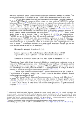 siete días; ni jametz ni ningún agente leudante serán vistos con ustedes por todo su territorio. 8
En
ese día dirán a su hijo: 'Es a causa de lo que YAHWEH hizo por mí cuando salí de Mitzrayim.'
9
"Además, les servirá como señal en su mano y como recordatorio a sus ojos, para que la
Toráh de YAHWEH pueda estar en sus labios; porque con mano poderosa YAHWEH los sacó de
la tierra de Mitzrayim.[60] 10
Por lo tanto observarán esta regulación en su tiempo adecuado, año
tras año. 11
Cuando YAHWEH los traiga a la tierra de los Kenaani, como El juró a ustedes y a sus
padres, y se las dé a ustedes, 12
ustedes apartarán para YAHWEH todo lo que primero es nacido
del vientre. Todo animal primogénito macho pertenecerá a YAHWEH.[Nu 8:17; Dt 15:19;Ez 44:30] 13
Todo
primogénito de un asno redimirán con un cordero; pero si escogen no redimirlo, quebrarán su
cerviz. Pero del pueblo, redimirán todo hijo primogénito.[Nu 3:46-51; 18:15; Re 5:9] 14
Cuando, en un
tiempo futuro, tu hijo te pregunte: '¿Qué es esto?' Entonces di a él: 'Con una mano poderosa
YAHWEH nos sacó de Mitzrayim, fuera del yugo de la esclavitud.[Dt 6:20-25] 15
Cuando Faraón no
quería dejarnos ir, YAHWEH mató todos los primogénitos machos en la tierra de Mitzrayim,
ambos primogénitos de humanos y primogénitos de animales. Por esto yo sacrifico a YAHWEH
cualquier macho que es el primero del vientre de un animal, pero todos los primogénitos de mis
hijos, yo redimo.' 16
Esto servirá como señal en su mano y en la frente entre sus ojos, que con una
mano poderosa YAHWEH nos sacó de Mitzrayim."[ver nota v.9]
Haftarah Bo: Yirmeyah (Jeremías) 46:13-28
Lecturas sugeridas del Brit Hadashah para la Parashah Bo: Lucas 2:22-24;
Yojanán (Juan) 19:31-37; Hechos 13:16-17; Revelación 8:6-9:12; 16:1-21
Parashah 16: B'shallaj (Después que él los había dejado ir) Shemot 13:17-17:16
17
Después que Faraón había dejado al pueblo ir, Elohim no los guió por el camino que va por la
tierra de los Plishtim, porque estaba cerca – Elohim pensó que el pueblo, al ver la guerra, pudiera
cambiar la forma de pensar y regresar a Mitzrayim. 18
Más bien, Elohim guió al pueblo por una
ruta rodeando por el desierto, junto al Mar de Suf. Y la quinta generación de los hijos de Yisra'el
subieron de la tierra de Mitzrayim completamente armados.[Nu 33:6-8; Dt 32:10]
19
Moshe cogió los huesos de Yosef con él[61]
, porque Yosef había hecho que los hijos de
Yisra'el hicieran un juramento cuando él dijo: "Elohim ciertamente los visitará; y ustedes llevarán
mis huesos con ustedes fuera de aquí."
20
Y los hijos de Yisra'el viajaron de Sukkot y acamparon en Etam, al borde del desierto. 21
YAHWEH fue delante de ellos en una columna de nubes durante el día para guiarlos en su
camino[62]
, y de noche en una columna de fuego para darles luz; así podían viajar ambos de día y
de noche. 22
Ni la columna de nubes de día ni la columna de fuego de noche se apartó de delante
del pueblo.[Sal 121:4-8; Ne 9:19]
60
Atenlas en su mano como señal, pónganlas alrededor de la frente con una banda (De. 6:8). Tefillim (oraciones); esta
costumbre alude a la costumbre de los Orientales de quemarse la mano derecha todo tipo de marcas con cenizas de henna
[nombre común de un pequeño arbusto del Oriente y África de cuyas hojas se extrae el tinte henna], que da un color indeleble, y esto es hecho
hasta este día. También estaban acostumbrados a escribir todo tipo de dichos, y frecuentemente palabras supersticiosas en
pedazos de lino, cuales usaban como ornamentes en su frente. [De 11:18-21; 30:1]
61
Aquí hay una referencia de que no debemos permitir que quemen nuestros huesos después de la muerte.
62
YAHWEH que guiaba al pueblo era El Malaj de YAHWEH, Yahshúa, ver 14:19.[Nu 9:15-23; Ne 9:12; Is 45:6;1C 10:1]
 