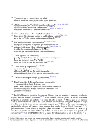 10
Tú soplaste con tu viento, el mar los cubrió,
ellos se hundieron como plomo en las aguas poderosas.
11
¿Quién es como Tú, YAHWEH, entre los poderosos?[2S 7:22; Sal 86:8; 89:6-8]
¿Quién es como Tú, sublime en Kedushah,[Is 6:3; 30:11]
imponente en esplendor, haciendo maravillas?[Sal 2:1; Re 15:4 19:1-6]
12
Tú extendiste tu mano derecha [Yahshúa]; la tierra se los tragó.
13
En tu amor, Tú guiaste en justicia al pueblo al cual redimiste;[Sal 73:24]
en tu fuerza, Tú los guiaste hacia tu morada Kadosh.[Sal 78:54]
14
Los pueblos han oído, y ellos tiemblan;[Jos 2:9-10; Sal 48:6]
la angustia se apodera de aquellos que habitan en Pleshet;
15
entonces los jefes de Edom están desmayados;[Nu 22:3-5; Hab 3:7]
trepidación se apodera de la cabeza de Moav;
todos los que habitan en Kenaan están desfallecidos.
16
Terror y pánico cae sobre ellos;
por el poder de tu brazo ellos están tan quietos como piedra
hasta que tu pueblo pase, YAHWEH,
hasta que el pueblo que Tú compraste pase.[Hch 20:28]
17
Tú los traerás y los plantarás[Sal 44:2; 80:8]
en la montaña que es tu herencia,
el lugar, YAHWEH, que Tú hiciste tu morada,
el Lugar Kadosh, YAHWEH, que tus manos establecieron.
18
YAHWEH reinará por siempre y para siempre.[Sal 146:10]
19
Pues los caballos de Faraón fueron con sus carruajes
y con su caballería hacia dentro del mar,
pero YAHWEH trajo de regreso las aguas del mar sobre ellos,
mientras los hijos de Yisra'el caminaron sobre tierra seca
¡en el medio del mar!
20
También Miryam la profetiza, hermana de Aharon, tomó un pandero en su mano; y todas las
mujeres salieron tras ella, danzando,[67] 21
según Miryam cantaba a ellas: "¡Canten a YAHWEH,
porque El es exaltado! ¡El caballo y su jinete El echó al mar!" 22
Moshe guió a los hijos de
Yisra'el hacia delante del Mar de Suf. Ellos entraron al Desierto de Shur; pero, después de viajar
tres días en el desierto, no habían encontrado ninguna agua. 23
Ellos arribaron en Marah pero no
podían beber el agua allí, porque estaba amarga. Por esto lo llamaron Marah [amargor]. 24
El
pueblo murmuró contra Moshe, y preguntó: "¿Qué beberemos?" 25
Moshe clamó a YAHWEH; y
YAHWEH le mostró un cierto pedazo de madera, el cual él echó en el agua, hizo que el agua
supiera bien.[68]
Allí YAHWEH hizo leyes y reglas de vida para ellos, y allí El los probó, 26
El
67
En Yisra'el las mujeres son tratadas con equidad, no como los Árabes que ellas comen después que los camellos.
68
Nuestra vida sabe bien cuando llegamos a la estaca de ejecución del Mesías Yahshúa, esto es un prototipo de la Salvación
 