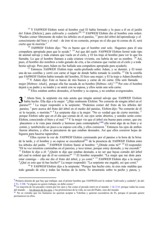 3
15
Y YAHWEH Elohim tomó al hombre cual El había formado y lo puso a él en el jardín
del Edem [Delicia ], para cultivarlo y cuidarlo.[9] 16
YAHWEH Elohim dio al hombre esta orden:
"Puedes comer libremente de todos los árboles en el paraíso, 17
pero del árbol del aprendizaje y el
conocimiento del bien y el mal ‫ס‬ de éste tú no comerás, porque en el día que tú comas de él, será
cierto que tú morirás."
18
YAHWEH Elohim dijo: "No es bueno que el hombre esté solo. Hagamos para él una
compañera apropiada para que lo ayude." 19
Así que del suelo YAHWEH Elohim formó todo tipo
de animal salvaje y toda criatura que vuela en el cielo, y El los trajo al hombre para ver lo que los
llamaba. Lo que el hombre llamara a cada criatura viviente, ese habría de ser su nombre. 20
Así,
pues, el hombre dio nombres a todo ganado de cría, a las criaturas que vuelan en el cielo y a toda
bestia salvaje. Pero para Adam no fue hallada una compañera apropiada para ayudarlo.
21
Entonces YAHWEH Elohim trajo sueño profundo sobre Adam, y se durmió, y El tomó
una de sus costillas y cerró con carne el lugar de donde había tomado la costilla. 22
De la costilla
que YAHWEH Elohim había tomado del hombre, El hizo una mujer; y El la trajo a Adam (hombre)
23
Y Adam dijo: Este es hueso de mis huesos y carne de mi carne. Ella será llamada
mujer [Hebreo: ishah], porque ella fue sacada de su hombre [Hebreo: ish]." 24
Por esto el hombre
dejará a su padre y su madre y se unirá con su esposa, y ellos serán una sola carne.
25
Ellos estaban ambos desnudos, el hombre y su esposa, y no estaban avergonzados.
1
Ahora bien, la serpiente era más astuta que ningún animal salvaje que YAHWEH Elohim
había hecho. Ella dijo a la mujer: "‫ג‬Dijo realmente Elohim: 'No comerás de ningún árbol en el
paraíso'?" 2
La mujer respondió a la serpiente: "Podemos comer del fruto de los árboles del
paraíso, 3
pero acerca del fruto del árbol en el medio del paraíso, Elohim dijo: 'No comerán de él
ni lo tocarán, o morirán.'" 4
La serpiente dijo a la mujer: "No es verdad que de cierto morirán; 5
porque Elohim sabe que en el día que coman de él, sus ojos serán abiertos, y ustedes serán como
Elohim, conociendo el bien y el mal." 6
Y la mujer vio que el árbol era bueno para comer, que era
placentero a la vista para mirarlo y hermoso para contemplarlo,[ 10]
ella tomó algo de su fruto y sí
comió, y tambiéndio un poco a su esposo con ella, y ellos comieron 7
Entonces los ojos de ambos
fueron abiertos, y ellos se percataron de que estaban desnudos. Así que ellos cosieron hojas de
higuera para hacerse taparrabos.
8
Ellos oyeron la voz de YAHWEH Elohim caminando por el paraíso a la hora de la brisa
de la tarde, y el hombre y su esposa se escondieron[11]
de la presencia de YAHWEH Elohim entre
los árboles del jardín. 9
YAHWEH Elohim llamó al hombre: "‫ג‬Dónde estás tú?" 10
El respondió:
"Oí tu voz mientras caminabas en el paraíso, y tuve temor, porque estoy desnudo, y me escondí."
11
Elohim le dijo a él: "‫ג‬Quién te dijo que estabas desnudo, a no ser que hayas comido del árbol
del cual te ordené que de él no comieras?" 12
El hombre respondió: "La mujer que me diste para
estar conmigo ‫ס‬ ella me dio el fruto del árbol, y yo comí." 13
YAHWEH Elohim dijo a la mujer:
"‫ג‬Qué es esto que tú has hecho?" La mujer respondió: "La serpiente me engañó, así que comí."
14
Y YAHWEH Elohim dijo a la serpiente: "Porque has hecho esto, tú eres más maldita que
todo ganado de cría y todas las bestias de la tierra. Te arrastrarás sobre tu pecho y panza, y
9
Primera alusión de que hay que trabajar, aun el primer hombre que YAHWEH creó le ordenó "cultivarlo y cuidarlo", de ahí:
2 Ts. 3:10b: "si alguno no quiere trabajar, no debe comer."
10
La mayoría de los pecados vienen por los ojos y fue como el pecado entró en el mundo: 1 Jn 2:16: porque todas las cosas
del mundo: ‫כ‬ los deseos de los ojos, y las pretensiones de la vida, no son del Padre, sino del mundo.
11
No es extraño que los humanos no quieran aceptar a Yahshúa y quieran esconderse de El, porque el pecado quiere
permanecer en ellos.
 
