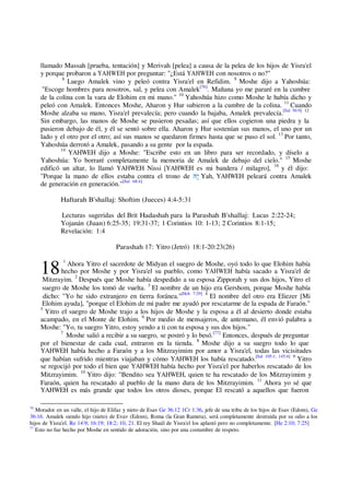 18
llamado Massah [prueba, tentación] y Merivah [pelea] a causa de la pelea de los hijos de Yisra'el
y porque probaron a YAHWEH por preguntar: "¿Está YAHWEH con nosotros o no?"
8
Luego Amalek vino y peleó contra Yisra'el en Refidim. 9
Moshe dijo a Yahoshúa:
"Escoge hombres para nosotros, sal, y pelea con Amalek[76]
. Mañana yo me pararé en la cumbre
de la colina con la vara de Elohim en mi mano." 10
Yahoshúa hizo como Moshe le había dicho y
peleó con Amalek. Entonces Moshe, Aharon y Hur subieron a la cumbre de la colina. 11
Cuando
Moshe alzaba su mano, Yisra'el prevalecía; pero cuando la bajaba, Amalek prevalecía.[Sal 56:9] 12
Sin embargo, las manos de Moshe se pusieron pesadas; así que ellos cogieron una piedra y la
pusieron debajo de él, y él se sentó sobre ella. Aharon y Hur sostenían sus manos, el uno por un
lado y el otro por el otro; así sus manos se quedaron firmes hasta que se puso el sol. 13
Por tanto,
Yahoshúa derrotó a Amalek, pasando a su gente por la espada.
14
YAHWEH dijo a Moshe: "Escribe esto en un libro para ser recordado, y díselo a
Yahoshúa: Yo borraré completamente la memoria de Amalek de debajo del cielo." 15
Moshe
edificó un altar, lo llamó YAHWEH Nissi [YAHWEH es mi bandera / milagro], 16
y él dijo:
"Porque la mano de ellos estaba contra el trono de ‫ָהּ‬‫י‬ Yah, YAHWEH peleará contra Amalek
de generación en generación."[Sal 68:4]
Haftarah B'shallaj: Shoftim (Jueces) 4:4-5:31
Lecturas sugeridas del Brit Hadashah para la Parashah B'shallaj: Lucas 2:22-24;
Yojanán (Juan) 6:25-35; 19:31-37; 1 Corintios 10: 1-13; 2 Corintios 8:1-15;
Revelación: 1:4
Parashah 17: Yitro (Jetró) 18:1-20:23(26)
1
Ahora Yitro el sacerdote de Midyan el suegro de Moshe, oyó todo lo que Elohim había
hecho por Moshe y por Yisra'el su pueblo, como YAHWEH había sacado a Yisra'el de
Mitzrayim. 2
Después que Moshe había despedido a su esposa Zipporah y sus dos hijos, Yitro el
suegro de Moshe los tomó de vuelta. 3
El nombre de un hijo era Gershom, porque Moshe había
dicho: "Yo he sido extranjero en tierra foránea."[Hch 7:29] 4
El nombre del otro era Eliezer [Mi
Elohim ayuda], "porque el Elohim de mi padre me ayudó por rescatarme de la espada de Faraón."
5
Yitro el suegro de Moshe trajo a los hijos de Moshe y la esposa a él al desierto donde estaba
acampado, en el Monte de Elohim. 6
Por medio de mensajeros, de antemano, él envió palabra a
Moshe: "Yo, tu suegro Yitro, estoy yendo a ti con tu esposa y sus dos hijos."
7
Moshe salió a recibir a su suegro, se postró y lo besó.[77]
Entonces, después de preguntar
por el bienestar de cada cual, entraron en la tienda. 8
Moshe dijo a su suegro todo lo que
YAHWEH había hecho a Faraón y a los Mitzrayimim por amor a Yisra'el, todas las vicisitudes
que habían sufrido mientras viajaban y cómo YAHWEH los había rescatado.[Sal 105:1; 145:4] 9
Yitro
se regocijó por todo el bien que YAHWEH había hecho por Yisra'el por haberlos rescatado de los
Mitzrayimim. 10
Yitro dijo: "Bendito sea YAHWEH, quien te ha rescatado de los Mitzrayimim y
Faraón, quien ha rescatado al pueblo de la mano dura de los Mitzrayimim. 11
Ahora yo sé que
YAHWEH es más grande que todos los otros dioses, porque El rescató a aquellos que fueron
76
Morador en un valle, el hijo de Elifaz y nieto de Esav Ge 36:12 1Cr 1:36, jefe de una tribu de los hijos de Esav (Edom), Ge
36:16. Amalek siendo hijo (nieto) de Evav (Edom), Roma (la Gran Ramera), será completamente destruida por su odio a los
hijos de Yisra'el. Re 14:9; 16:19; 18:2; 10, 21. El rey Shaúl de Yisra'el los aplastó pero no completamente. [He 2:10; 7:25]
77
Esto no fue hecho por Moshe en sentido de adoración, sino por una costumbre de respeto.
 