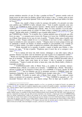 prestan cuidadosa atención a lo que Yo digo y guardan mi Pacto,[80]
entonces ustedes serán mi
propio tesoro de entre todos los pueblos, porque toda la tierra es mía.; 6
y ustedes serán un reino
de kohanim para mí, una nación apartada.' Estas son las palabras que tienen que hablar a los hijos
de Yisra'el."[1P 2:9]
7
Moshe vino, mandó a llamar a todos los ancianos del pueblo y les presentó con todas
estas palabras que YAHWEH le había ordenado decir. 8
Todo el pueblo respondió como uno:
"Todo lo que YAHWEH ha dicho, nosotros haremos." Moshe reportó las palabras del pueblo a
YAHWEH.[Dt 5:27-29; 26:17-19] 9
YAHWEH dijo a Moshe: "Mira, Yo estoy viniendo a ti en una nube
espesa, para que el pueblo pueda oír cuando Yo hablo contigo y también que confíen en ti para
siempre." Moshe había dicho a YAHWEH lo que el pueblo había dicho;[cp 24:15; Sal 18:11; Mt 17:5] 10
así
que YAHWEH dijo a Moshe: "Ve al pueblo; hoy y mañana apártalos para mí haciendo que ellos
laven sus ropas; 11
y se preparen para el tercer día. Porque en el tercer día, YAHWEH descenderá
en el Monte Sinai delante de los ojos de todo el pueblo. 12
Pondrás límites para el pueblo todo
derredor; y dirás: 'Tengan cuidado de no ir a la montaña ni aun tocar su base; cualquiera que
toque la montaña de cierto será puesto a muerte. 13
Ninguna mano la tocará; porque él tiene que
ser apedreado o matado con flechas; ni animal ni humano le será permitido vivir.' Cuando las
voces y el shofar suenen, y las nubes se aparten de la montaña, ellos pueden subir a la montaña."
14
Moshe descendió de la montaña al pueblo y apartó al pueblo para Elohim, y ellos
lavaron sus ropas. 15
El dijo al pueblo: "Prepárense para el tercer día; no se acerquen a una
mujer."[Am 4:2 1Co 7:5]
16
En la mañana del tercer día, hubo truenos, relámpagos y una nube espesa sobre la
montaña. Entonces un shofar sonó tan altamente que toda la gente en el campamento tembló.[81]
17
Moshe sacó al pueblo fuera del campamento para recibir a Elohim; ellos se pararon cerca de la
base de la montaña. 18
El Monte Sinai se envolvió en humo, porque YAHWEH descendió sobre él
en fuego – su humo subió como humo de un horno, y toda la montaña se estremeció
violentamente. 19
Según el sonido del shofar se hacía más y más alto, Moshe habló; y Elohim le
respondió con una voz.
20
YAHWEH descendió sobre el Monte Sinai, a la cumbre de la montaña; entonces
YAHWEH llamó a Moshe a la cumbre de la montaña. 21
YAHWEH dijo a Moshe: "Desciende y
advierte al pueblo que no traspasen el límite para ver a YAHWEH; si lo hacen, muchos de ellos
perecerán.[1S 6:19] 22
Aun los kohanim, que les es permitido acercarse a YAHWEH, tienen que
mantenerse Kadoshim; de lo contrario, YAHWEH puede irrumpir contra ellos."[2S 6:6-8] 23
Moshe
dijo a YAHWEH: "El pueblo no puede subir al Monte Sinai, porque Tú nos ordenaste poner
límites en derredor de la montaña y apartarla."[Jos 3:4-5] 24
Pero YAHWEH le respondió a él: "¡Ve
desciende! Entonces sube otra vez, tú y Aharon contigo. Pero no dejes que el pueblo y los
80
YAHWEH dice que Avraham prestó cuidadosa atención a su Voz y se convirtió en el padre de Yisra'el y de multitud de
naciones. (Ge 20:5). Aquí vemos la condición imperativa para ser parte de Su pueblo escogido – necesitamos obedecer a Su
Voz. ¡Nuestro Mesías siendo la personificación de Su Voz! Vemos esta misma condición en Jn 3:36; 8:31, 51, 52; 12:50;
14:15, 21; 15:10.
81
La entrega de la Toráh fue acompañada por temblores, humo, luz, y truenos; la palabra truenos es usada en vez de la
palabra singular trueno. La asamblea en Sinai donde la Ekklesia primero nació alrededor del 1500 AEC, estuvo junta para ver
esta luz y espectáculo de fuego, para que ellos en turno recurrieran a las naciones, y dejaran que la luz de YAHWEH brillara.
Entre las muchas manifestaciones estaba la del retumbo de los truenos constantemente. De acuerdo al entendimiento del
Israel Judío, los truenos fueron dados en forma plural, para que los oráculos vivos de la Toráh fueran dados en varias lenguas,
y que todas las naciones conocidas en ese tiempo debían y podrían recibir la misericordia que Israel recibía en Sinai. Fue el
propósito de YAHWEH mandar Su Palabra en (70) lenguas, para que todas las naciones que se conocían, debieran y pudieran
andar en la luz de la Toráh, como una lámpara a sus pies, y una luz en su camino (Sal 119:105).
 
