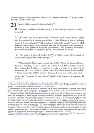 kohanim traspasen el límite para subir a YAHWEH, o El irrumpirá contra ellos." 25
Así que Moshe
descendió al pueblo y se los dijo.
20
1
Entonces Elohim pronunció todas estas Palabras[82]
:
2 "
Yo soy ‫יהוה‬ tu Elohim, quien los sacó de la tierra de Mitzrayim, fuera de la casa de
esclavitud.
3
"No tendrás otros dioses delante de mí. 4
No te harás para ti imagen tallada de ningún
tipo de representación de ninguna cosa arriba en el cielo, debajo en la tierra o en el agua
debajo de la línea de la orilla.[83] 5
No te inclinarás a ellas ni las servirás; Porque Yo, vuvh
tu Elohim, soy un Elohim celoso, castigando a los hijos por los pecados de los padres hasta
la tercera y cuarta generación de aquellos que me odian, 6
pero exhibiendo misericordia
hasta la milésima generación de aquellos que me aman y obedecen mis mitzvot.
7
"No usarás a la ligera el Nombre de ‫יהוה‬ tu Elohim, porque ‫יהוה‬ no dejará sin
castigo a alguien que use Su Nombre a la ligera.[84]
8
"Recuerda el día Shabbat, para apartarlo para Elohim. 9
Tienes seis días para laborar y
hacer todo tu trabajo, 10
pero el séptimo día es Shabbat para ‫יהוה‬ tu Elohim. En él, no
harás ninguna clase de trabajo – ni tú, tu hijo o tu hija, ni tu esclavo o tu esclava, ni tus
animales de cría, y ni el extranjero viviendo contigo dentro de las puertas de tu propiedad.
11
Porque en seis días ‫יהוה‬ hizo el cielo y la tierra, el mar y todo en ellos; pero en el
séptimo día El descansó. Por esta razón ‫יהוה‬ bendijo el día, Shabbat, y lo apartó para El
mismo.[85]
82
Estos no se llaman los Diez Mandamientos, se llaman las Diez Palabras, como pueden ver el primero no es un
mandamiento, sino una afirmación de fe. Si no crees en esa afirmación, mejor ni seguir. Las Diez Palabras son paralelas al
Temor a YAHWEH, de hecho, sinónimas.[De 4:33,36; 5:4,22; Hch 7:38,53]
83
El entendimiento de este verso es no hacerse ni tener ningún tipo de imagen tallada o en foto, o estampitas, como también
todos los animalitos que usan la mayoría de los hermanos para adornar sus casas, y todas las fotos aun de miembros de la
familia ya muertos. Esto está bien corroborado en De 4:15-20. Busca estos versos, son importantes.
84
El Elohim de Israel nos advierte en los términos más sencillos y claros posibles que no hagamos que Su nombre no valga
nada o que no tomemos Su nombre en vano, lo cual es inapropiado o algo vacío. Nuestro Creador sabía, en Su gran
conocimiento omnisciente y por adelantado, que ésta sería una tendencia continua en el hombre, contra la cual necesitaría
guardarse con todo cuidado, a fin de que la humanidad no copiase las costumbres de los paganos (Je 10:1-4). En Ex 3:13-15
El Creador le reveló a Moshe que el Nombre eterno es YAHWEH y afirma que el "Nombre" mismo debe de ser usado,
difundido y pronunciado por todos los verdaderos adoradores. El dio a Moshe y a todo los hijos de Yisra'el Su Nombre como
un recuerdo eterno para todas las generaciones. YHVH es el tetragrámaton para la frase hebrea Ehyeh asher ehyeh "Me
convertiré en lo que me convertiré." YAHWEH le estaba revelando a Moshe y a nosotros que El se convertiría en la solución y
la respuesta a cualquier problema con el que se enfrentase Moisés en su llamamiento para redimir a nuestro pueblo de Egipto.
Yahshúa claramente dice que El vino a revelar el Nombre del Padre, cuyo Nombre estaba escondido por los Fariseos,
costumbre de inefabilidad que aprendieron de los paganos en la cautividad Babilónica. [Jn 17:6; 17:26]
85
Por la complejidad de este tema es imposible explicarlo en una nota al pie, por eso exhorto a estudiar "La importancia del
Shabbat." www.geocities.com/horamesianica o en el CD ROM y ver notas en vv 16; 23,25; 31:13.
 
