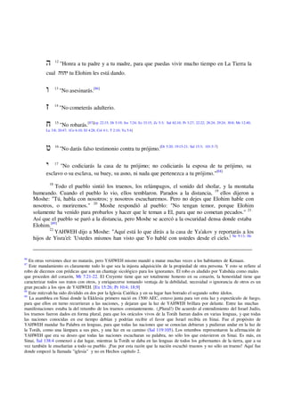 12
"Honra a tu padre y a tu madre, para que puedas vivir mucho tiempo en La Tierra la
cual ‫יהוה‬ tu Elohim les está dando.
13
"No asesinarás.[86]
14
"No cometerás adulterio.
15
"No robarás.[87][cp 22:15; Dt 5:19; Jos 7:24; Ez 33:15; Zc 5:3; Sal 62:10; Pr 3:27; 22:22; 28:24; 29:24; 30:8; Mr 12:40;
Lu 3:8; 20:47; 1Co 6:10; Ef 4:28; Col 4:1; T 2:10; Ya 5:4]
16
"No darás falso testimonio contra tu prójimo.[Dt 5:20; 19:15-21; Sal 15:3; 101:5-7]
17
"No codiciarás la casa de tu prójimo; no codiciarás la esposa de tu prójimo, su
esclavo o su esclava, su buey, su asno, ni nada que pertenezca a tu prójimo."[88]
18
Todo el pueblo sintió los truenos, los relámpagos, el sonido del shofar, y la montaña
humeando. Cuando el pueblo lo vio, ellos temblaron. Parados a la distancia, 19
ellos dijeron a
Moshe: "Tú, habla con nosotros; y nosotros escucharemos. Pero no dejes que Elohim hable con
nosotros, o moriremos." 20
Moshe respondió al pueblo: "No tengan temor, porque Elohim
solamente ha venido para probarlos y hacer que le teman a El, para que no cometan pecados." 21
Así que el pueblo se paró a la distancia, pero Moshe se acercó a la oscuridad densa donde estaba
Elohim.[89]
22
YAHWEH dijo a Moshe: "Aquí está lo que dirás a la casa de Ya'akov y reportarás a los
hijos de Yisra'el: 'Ustedes mismos han visto que Yo hablé con ustedes desde el cielo.[ Ne 9:13; He
86
En otras versiones dice no matarás, pero YAHWEH mismo mandó a matar muchas veces a los habitantes de Kenaan.
87
Este mandamiento es claramente todo lo que sea la injusta adquisición de la propiedad de otra persona. Y esto se refiere al
robo de diezmos con prédicas que son un chantaje sicológico para los ignorantes. El robo es aludido por Yahshúa como males
que proceden del corazón, Mt 7:21-22. El Creyente tiene que ser totalmente honesto en su corazón, la honestidad tiene que
caracterizar todos sus tratos con otros, y enriquecerse tomando ventaja de la debilidad, necesidad o ignorancia de otros es un
gran pecado a los ojos de YAHWEH. [Ex 15:26; Pr 10:4; 18;9]
88
Este mitzvah ha sido dividido en dos por la Iglesia Católica y en su lugar han borrado el segundo sobre ídolos.
89
La asamblea en Sinai donde la Ekklesia primero nació en 1500 AEC, estuvo junta para ver esta luz y espectáculo de fuego,
para que ellos en turno recurrieran a las naciones, y dejaran que la luz de YAHWEH brillara por delante. Entre las muchas
manifestaciones estaba la del retumbo de los truenos constantemente. (¡Plural!) De acuerdo al entendimiento del Israel Judío,
los truenos fueron dados en forma plural, para que los oráculos vivos de la Toráh fueran dados en varias lenguas, y que todas
las naciones conocidas en ese tiempo debían y podrían recibir el favor que Israel recibía en Sinai. Fue el propósito de
YAHWEH mandar Su Palabra en lenguas, para que todas las naciones que se conocían debieran y pudieran andar en la luz de
la Toráh, como una lámpara a sus pies, y una luz en su camino (Sal 119:105). Los retumbos representaron la afirmación de
YAHWEH que era su deseo que todas las naciones escucharan su palabra, no sólo los que estuvieron en Sinai. Es más, en
Sinai, Sal 138:4 comenzó a dar lugar, mientras la Toráh se daba en las lenguas de todos los gobernantes de la tierra, que a su
vez también le enseñarían a todo su pueblo. ¡Fue por esta razón que la nación escuchó truenos y no sólo un trueno! Aquí fue
donde empezó la llamada "iglesia" y no en Hechos capítulo 2.
 