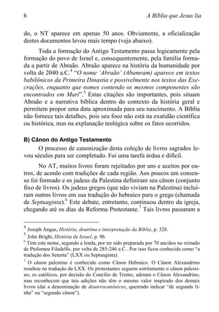 6 A Bíblia que Jesus lia
do, o NT aparece em apenas 50 anos. Obviamente, a oficialização
destes documentos levou mais tempo (veja abaixo).
Toda a formação do Antigo Testamento passa logicamente pela
formação do povo de Israel e, consequentemente, pela família forma-
da a partir de Abraão. Abraão aparece na história da humanidade por
volta de 2040 a.C.4
“O nome „Abraão‟ (Abamram) aparece em textos
babilônicos da Primeira Dinastia e possivelmente nos textos das Exe-
crações, enquanto que nomes contendo os mesmos componentes são
encontrados em Mari”.5
Estas citações são importantes, pois situam
Abraão e a narrativa bíblica dentro do contexto da história geral e
permitem propor uma data aproximada para seu nascimento. A Bíblia
não fornece tais detalhes, pois seu foco não está na exatidão científica
ou histórica, mas na explanação teológica sobre os fatos ocorridos.
B) Cânon do Antigo Testamento
O processo de canonização desta coleção de livros sagrados le-
vou séculos para ser completado. Foi uma tarefa árdua e difícil.
No AT, muitos livros foram rejeitados por uns e aceitos por ou-
tros, de acordo com tradições de cada região. Aos poucos um consen-
so foi formado e os judeus da Palestina definiram seu cânon (conjunto
fixo de livros). Os judeus gregos (que não viviam na Palestina) incluí-
ram outros livros em sua tradução do hebraico para o grego (chamada
de Septuaginta).6
Este debate, entretanto, continuou dentro da igreja,
chegando até os dias da Reforma Protestante.7
Tais livros passaram a
4
Joseph Angus, História, doutrina e interpretação da Bíblia, p. 328.
5
John Bright, História de Israel, p. 96.
6
Tem este nome, segundo a lenda, por ter sido preparada por 70 anciãos no reinado
de Ptolomeu Filadelfo, por volta de 285-246 a.C.. Por isso ficou conhecida como “a
tradução dos Setenta” (LXX ou Septuaginta).
7
O cânon palestino é conhecido como Cânon Hebraico. O Cânon Alexandrino
resultou na tradução da LXX. Os protestantes seguem estritamente o cânon palesti-
no; os católicos, por decisão do Concílio de Trento, adotam o Cânon Alexandrino,
mas reconhecem que tais adições não têm o mesmo valor inspirado dos demais
livros (daí a denominação de deuterocanônicos, querendo indicar “de segunda li-
nha” ou “segundo cânon”).
 