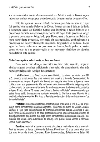 A Bíblia que Jesus lia 7
ser denominados como deuterocanônicos. Muitos outros livros, rejei-
tados por ambos os grupos de judeus, são denominados de apócrifos.
Não foi apenas uma atividade humana que determinou se o que
foi escrito era ou não Palavra de Deus. Pensar assim é deixar de lado
a soberana ação do Espírito Santo que inspirou o texto bíblico e o
preservou durante os séculos posteriores até hoje. Este processo longo
e penoso certamente foi guiado por Deus, mas o homem também to-
mou parte deste processo, por meio de sua pesquisa, conhecimento e
processos de desenvolvimento histórico, linguístico e cultural. Deus
agiu de forma soberana no processo de formação da palavra, assim
como esteve na sua preservação e no processo histórico de séculos
para definir este cânon.
C) Informações adicionais sobre o cânon
Para você que deseja entender melhor este assunto, seguem
abaixo alguns detalhes adicionais a respeito da canonização das três
partes principais do Antigo Testamento:
Lei (Pentateuco ou Torá): o processo histórico do cânon se iniciou em 621
a.C., quando o rei Josias fez uma reforma em Israel e o livro de Deuteronômio foi
encontrado no templo. A partir daí houve um resgate dos livros antigos e maior
cuidado com sua preservação. Os incidentes descritos em Gênesis exigem grande
conhecimento de causa e certamente foram baseados em tradições e documentos
antigos. Êxodo afirma 75 vezes que “disse o Senhor a Moisés”, demonstrando que
estes livros estão baseados na vontade revelada do Senhor e que Moisés foi o
mediador desta revelação. Por isso o Pentateuco também é denominado como “os
livros de Moisés”.
Profetas: evidências históricas mostram que entre 250 e 175 a.C. os profe-
tas já eram considerados escritos sagrados. Isso inclui os livros de Josué, Juízes,
Samuel e Reis (são denominados de profetas anteriores); Isaías, Jeremias e Eze-
quiel (profetas posteriores) e os doze profetas menores. Os escritos dos profetas se
distinguiam tanto dos outros que logo eram considerados autoritários (ou seja, ins-
pirados por Deus, com autoridade de Deus). Em quase todos vemos a fórmula:
“Assim disse o Senhor”.
Escritos: esta foi a parte com mais disputas e mais demorada a concluir.
Aqui se incluem os livros poéticos de Salmos, Provérbios, Jó e os cinco rolos usa-
dos nas festas de Israel: Cantares, Rute, Lamentações, Eclesiastes e Ester. Há
 