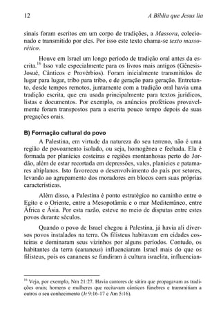 12 A Bíblia que Jesus lia
sinais foram escritos em um corpo de tradições, a Massora, colecio-
nado e transmitido por eles. Por isso este texto chama-se texto masso-
rético.
Houve em Israel um longo período de tradição oral antes da es-
crita.16
Isso vale especialmente para os livros mais antigos (Gênesis-
Josué, Cânticos e Provérbios). Foram inicialmente transmitidos de
lugar para lugar, tribo para tribo, e de geração para geração. Entretan-
to, desde tempos remotos, juntamente com a tradição oral havia uma
tradição escrita, que era usada principalmente para textos jurídicos,
listas e documentos. Por exemplo, os anúncios proféticos provavel-
mente foram transpostos para a escrita pouco tempo depois de suas
pregações orais.
B) Formação cultural do povo
A Palestina, em virtude da natureza do seu terreno, não é uma
região de povoamento isolado, ou seja, homogênea e fechada. Ela é
formada por planícies costeiras e regiões montanhosas perto do Jor-
dão, além de estar recortada em depressões, vales, planícies e patama-
res altiplanos. Isto favoreceu o desenvolvimento do país por setores,
levando ao agrupamento dos moradores em blocos com suas próprias
características.
Além disso, a Palestina é ponto estratégico no caminho entre o
Egito e o Oriente, entre a Mesopotâmia e o mar Mediterrâneo, entre
África e Ásia. Por esta razão, esteve no meio de disputas entre estes
povos durante séculos.
Quando o povo de Israel chegou à Palestina, já havia ali diver-
sos povos instalados na terra. Os filisteus habitavam em cidades cos-
teiras e dominaram seus vizinhos por alguns períodos. Contudo, os
habitantes da terra (cananeus) influenciaram Israel mais do que os
filisteus, pois os cananeus se fundiram à cultura israelita, influencian-
16
Veja, por exemplo, Nm 21:27. Havia cantores de sátira que propagavam as tradi-
ções orais; homens e mulheres que recitavam cânticos fúnebres e transmitiam a
outros o seu conhecimento (Jr 9:16-17 e Am 5:16).
 