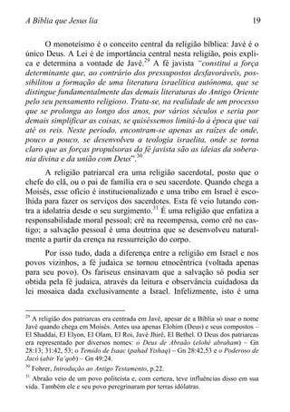 A Bíblia que Jesus lia 19
O monoteísmo é o conceito central da religião bíblica: Javé é o
único Deus. A Lei é de importância central nesta religião, pois expli-
ca e determina a vontade de Javé.29
A fé javista “constitui a força
determinante que, ao contrário dos pressupostos desfavoráveis, pos-
sibilitou a formação de uma literatura israelítica autônoma, que se
distingue fundamentalmente das demais literaturas do Antigo Oriente
pelo seu pensamento religioso. Trata-se, na realidade de um processo
que se prolonga ao longo dos anos, por vários séculos e seria por
demais simplificar as coisas, se quiséssemos limitá-lo à época que vai
até os reis. Neste período, encontram-se apenas as raízes de onde,
pouco a pouco, se desenvolveu a teologia israelita, onde se torna
claro que as forças propulsoras da fé javista são as ideias da sobera-
nia divina e da união com Deus”.30
A religião patriarcal era uma religião sacerdotal, posto que o
chefe do clã, ou o pai de família era o seu sacerdote. Quando chega a
Moisés, esse ofício é institucionalizado e uma tribo em Israel é esco-
lhida para fazer os serviços dos sacerdotes. Esta fé veio lutando con-
tra a idolatria desde o seu surgimento.31
É uma religião que enfatiza a
responsabilidade moral pessoal; crê na recompensa, como crê no cas-
tigo; a salvação pessoal é uma doutrina que se desenvolveu natural-
mente a partir da crença na ressurreição do corpo.
Por isso tudo, dada a diferença entre a religião em Israel e nos
povos vizinhos, a fé judaica se tornou etnocêntrica (voltada apenas
para seu povo). Os fariseus ensinavam que a salvação só podia ser
obtida pela fé judaica, através da leitura e observância cuidadosa da
lei mosaica dada exclusivamente a Israel. Infelizmente, isto é uma
29
A religião dos patriarcas era centrada em Javé, apesar de a Bíblia só usar o nome
Javé quando chega em Moisés. Antes usa apenas Elohim (Deus) e seus compostos –
El Shaddai, El Elyon, El Olam, El Roi, Javé Jhirê, El Bethel. O Deus dos patriarcas
era representado por diversos nomes: o Deus de Abraão (elohê abraham) – Gn
28:13; 31:42, 53; o Temido de Isaac (pahad Yishaq) – Gn 28:42,53 e o Poderoso de
Jacó (abir Ya‟qob) – Gn 49:24.
30
Fohrer, Introdução ao Antigo Testamento, p.22.
31
Abraão veio de um povo politeísta e, com certeza, teve influências disso em sua
vida. Também ele e seu povo peregrinaram por terras idólatras.
 