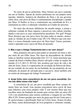 26 A Bíblia que Jesus lia
No meio de povos politeístas, Deus formou um povo centrado
em um só Senhor. Apesar de muitos problemas em seu próprio meio
(quedas, idolatria, tentativa de abandono de Deus e de seu governo
sobre eles), este povo de Deus é continuamente disciplinado e amado
por Deus. O Senhor os leva a continuarem sua caminhada de fé e a
retornarem ao culto e à adoração voluntária ao Criador do universo.
No meio das diversas influências do mundo antigo, a eterna e
soberana vontade de Deus separou e preservou esta cultura israelita,
dando a este povo as suas características peculiares. Por quê? Porque
Deus desejava que este povo fosse luz para todas as nações, anunci-
ando as virtudes do seu Criador (veja 1Pe 2:9). Observe que este tam-
bém é o nosso chamado como povo de Deus hoje! Temos, portanto,
muito a aprender com o povo de Deus do passado.
3. Mas o que o Antigo Testamento tem a ver com Jesus?
Deus preparou este povo para poder se encarnar em meio a eles
por meio de seu Filho Jesus. Por meio da descendência de Abraão
todas as famílias seriam abençoadas (Gn 12:1-3). Isaías proclama que
a partir de Israel o Senhor Deus oferece salvação a todas as nações do
mundo (2:1-5; 60:1-3; 49:5-6). Isto acontece por meio da vida e da
obra de Jesus. Jesus é o suprassumo da revelação da Palavra de Deus,
da sua vontade, de seu amor, da sua bondade, do seu propósito, de sua
redenção, do projeto de salvação para o seu povo. Jesus também está
no centro da mensagem do Antigo Testamento!
4. Israel tinha clara consciência de ser um povo escolhido. Co-
mo isto afeta nossa vida hoje?
A consciência de ser um povo escolhido por Deus sempre foi
muito forte em Israel. Esta mesma consciência deve servir de base
para lidarmos com nossa própria vida! É este mesmo Deus que nos
escolheu antes da fundação do mundo para sermos dele em amor (Ef
1:4) e nos predestinou para sermos conforme a imagem de seu Filho
(Rm 8:29). Fomos gerados por meio da graça que há em Cristo para a
fé, perseverança e glorificação final em Cristo Jesus. Somos levados
por Deus, numa demonstração de livre propósito e soberana vontade,
 